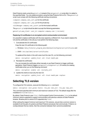 Data Protector starts using the gencert.pl instead of the omnigencert.pl script after it is added to
the specified folder. You can enable encryption using the Data Protector GUI or CLI. This gencert.pl
script must comply with the following certificate naming conventions:
<computer.company.com>_cert.pem for the certificate
<computer.company.com >_key.pem for the private key
<CellManager.company.com>_cacert.pem for the trusted certificate
The gencert.pl script should be able to accept the following parameters:
gencert.pl-pem_client -user_id <computer.company.com> [-recreate]
Replacing CA certificates in an encrypted control communication environment
It is possible to replace certificates with the ones signed by a different CA. If you need to replace the
CA and the certificates in the cell you must perform the following steps:
1. Concatenate the CA certificates:
Copy the new CA certificate to the following path:
l Windows - Data_Protector_program_dataOmnibackConfigServercertificates and
l UNIX - /etc/opt/omni/server/certificates
To update all the clients in the cell to also trust this new CA, run the following command:
omnicc -encryption -update_trust -all -trust newCA.pem
2. Recreate the certificates:
You can recreate the certificates either manually or use Data Protector to trigger certificate
generation. Data Protector triggers omnigencert.pl or gencert.pl (if it exists) for creating
certificates when you run the following command:
omnicc –encryption –enable –all –recreate_cert
3. Update the clients to trust only the new CA:
omnicc -encryption -update_trust -all -trust newCA.pem –replace
Selecting TLS version
To configure the TLS versions, execute the following omnicc command:
omnicc -encryption -encr_param <hosts> -tls_min <min_ver> -tls_max <max_ver>
This command specifies both minimum and maximum versions of TLS. The default range after the
installation is TLSv1 to TLSv1.1.
By default, Data Protector uses TLSv1.1 for Encrypted Control Communication. TLSv1 is the default
minimum version supported to support communication with previous versions of Data Protector
binaries. Binaries prior to version 9.07 supported only TLSv1.
When setting the range of minimum and maximum TLS versions, ensure that a common version is
available for all the pairs of systems and Data Protector processes that communicate. If there is no
overlap between the two clients, then the connection between them cannot be established.
Installation Guide
Chapter 6: Maintaining the installation
HPE Data Protector (9.07) Page 214 of 426
 