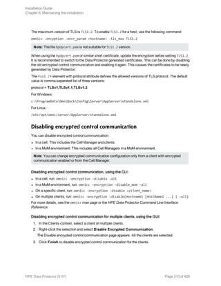 The maximum version of TLS is TLS1.2. To enable TLS1.2 for a host, use the following command:
omnicc -encyption -encr_param <hostname> -tls_max TLS1.2
Note: The file hpdpcert.pem is not suitable for TLS1.2 version.
When using the hpdpcert.pem or similar short certificate, update the encryption before setting TLS1.2.
It is recommended to switch to the Data Protector generated certificates. This can be done by disabling
the old encrypted control communication and enabling it again. This causes the certificates to be newly
generated by Data Protector.
The <ssl /> element with protocol attribute defines the allowed versions of TLS protocol. The default
value is comma-separated list of three versions:
protocol = TLSv1,TLSv1.1,TLSv1.2
For Windows:
c:ProgramDataOmniBackConfigServerAppServerstandalone.xml
For Linux:
/etc/opt/omni/server/AppServer/standalone.xml
Disabling encrypted control communication
You can disable encrypted control communication:
l In a cell: This includes the Cell Manager and clients
l In a MoM environment: This includes all Cell Managers in a MoM environment.
Note: You can change encrypted communication configuration only from a client with encrypted
communication enabled or from the Cell Manager.
Disabling encrypted control communication, using the CLI:
l In a cell, run: omnicc -encryption -disable -all
l In a MoM environment, run: omnicc -encryption -disable_mom -all
l On a specific client, run: omnicc -encryption -disable <client_name>
l On multiple clients, run: omnicc -encryption -disable{Hostname1 [HostName2 ...] | -all}
For more details, see the omnicc man page or the HPE Data Protector Command Line Interface
Reference.
Disabling encrypted control communication for multiple clients, using the GUI:
1. In the Clients context, select a client or multiple clients.
2. Right-click the selection and select Disable Encrypted Communication.
The Disable encrypted control communication page appears. All the clients are selected.
3. Click Finish to disable encrypted control communication for the clients.
Installation Guide
Chapter 6: Maintaining the installation
HPE Data Protector (9.07) Page 215 of 426
 
