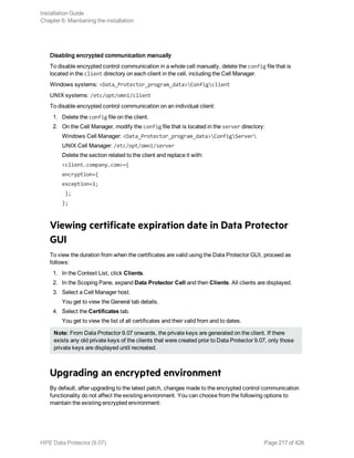 Disabling encrypted communication manually
To disable encrypted control communication in a whole cell manually, delete the config file that is
located in the client directory on each client in the cell, including the Cell Manager.
Windows systems: <Data_Protector_program_data>Configclient
UNIX systems: /etc/opt/omni/client
To disable encrypted control communication on an individual client:
1. Delete the config file on the client.
2. On the Cell Manager, modify the config file that is located in the server directory:
Windows Cell Manager: <Data_Protector_program_data>ConfigServer
UNIX Cell Manager: /etc/opt/omni/server
Delete the section related to the client and replace it with:
<client.company.com>={
encryption={
exception=1;
};
};
Viewing certificate expiration date in Data Protector
GUI
To view the duration from when the certificates are valid using the Data Protector GUI, proceed as
follows:
1. In the Context List, click Clients.
2. In the Scoping Pane, expand Data Protector Cell and then Clients. All clients are displayed.
3. Select a Cell Manager host.
You get to view the General tab details.
4. Select the Certificates tab.
You get to view the list of all certificates and their valid from and to dates.
Note: From Data Protector 9.07 onwards, the private keys are generated on the client. If there
exists any old private keys of the clients that were created prior to Data Protector 9.07, only those
private keys are displayed until recreated.
Upgrading an encrypted environment
By default, after upgrading to the latest patch, changes made to the encrypted control communication
functionality do not affect the existing environment. You can choose from the following options to
maintain the existing encrypted environment:
Installation Guide
Chapter 6: Maintaining the installation
HPE Data Protector (9.07) Page 217 of 426
 