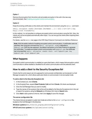 Option 1
Remove the encryption from the entire cell and enable encryption in the cell in the new way
(recommended). See Enabling encrypted control communication.
Option 2
Keep the existing certificates on the clients and maintain the environment using the omnicc command:
omnicc -encryption -enable {Hostname1 [HostName2 ...] | -all} [-cert Cert [-key
Key]] [-trust TrustedCerts]
In this method, it is not possible to configure encrypted control communication using the GUI. Also, the
clients will not be encrypted automatically after import. You can encrypt the clients after importing them
using the CLI.
For details, see the omnicc man page or the HPE Data Protector Command Line Interface Reference.
Note: With the earlier method of enabling encrypted control communication, if certificates were not
specified, then using the command line omnicc -encryption -enable defaulted to
hpdpcert.pem. With the new approach, the default mechanism is for Data Protector to generate
the certificates. To enable encrypted control communication with hpdpcert.pem, the certificate
has to be specified: omnicc -encryption -enable <host> -cert hpdpcert.pem -key
hpdpcert.pem -trust hpdpcert.pem
What happens
Encrypted control communication is enabled on a per-client basis, which means that encryption control
communication is either enabled or disabled for all control communication with the selected client.
How to add a client to the Security Exceptions list
Clients that for some reason are not supposed to communicate confidentially can be placed in a Cell
Manager exception list, which allows particular clients to communicate in non-encrypted mode.
To add a client to the Security Exceptions list
1. In the Context List, click Clients.
2. In the Scoping Pane, expand Data Protector Cell and then Clients. All clients are displayed.
3. Click the Cell Manager that you want to modify.
4. Type the names of the systems that will be will be added to the Security Exceptions list in the cell
or search for systems using the Network (on Windows GUI only) or Search tabs.
5. Click Add to add systems to the list, then click Apply to save the changes.
The server configuration file
The clients that are accepted in a plain text mode are written to the server configuration file,
located on the Cell Manager in the directory:
Windows systems:Data_Protector_program_dataConfigserverconfig
HP-UX and Linux systems:/etc/opt/omni/server/config
Installation Guide
Chapter 6: Maintaining the installation
HPE Data Protector (9.07) Page 218 of 426
 