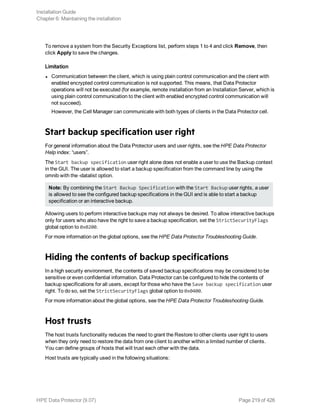 To remove a system from the Security Exceptions list, perform steps 1 to 4 and click Remove, then
click Apply to save the changes.
Limitation
l Communication between the client, which is using plain control communication and the client with
enabled encrypted control communication is not supported. This means, that Data Protector
operations will not be executed (for example, remote installation from an Installation Server, which is
using plain control communication to the client with enabled encrypted control communication will
not succeed).
However, the Cell Manager can communicate with both types of clients in the Data Protector cell.
Start backup specification user right
For general information about the Data Protector users and user rights, see the HPE Data Protector
Help index: “users”.
The Start backup specification user right alone does not enable a user to use the Backup context
in the GUI. The user is allowed to start a backup specification from the command line by using the
omnib with the -datalist option.
Note: By combining the Start Backup Specification with the Start Backup user rights, a user
is allowed to see the configured backup specifications in the GUI and is able to start a backup
specification or an interactive backup.
Allowing users to perform interactive backups may not always be desired. To allow interactive backups
only for users who also have the right to save a backup specification, set the StrictSecurityFlags
global option to 0x0200.
For more information on the global options, see the HPE Data Protector Troubleshooting Guide.
Hiding the contents of backup specifications
In a high security environment, the contents of saved backup specifications may be considered to be
sensitive or even confidential information. Data Protector can be configured to hide the contents of
backup specifications for all users, except for those who have the Save backup specification user
right. To do so, set the StrictSecurityFlags global option to 0x0400.
For more information about the global options, see the HPE Data Protector Troubleshooting Guide.
Host trusts
The host trusts functionality reduces the need to grant the Restore to other clients user right to users
when they only need to restore the data from one client to another within a limited number of clients.
You can define groups of hosts that will trust each other with the data.
Host trusts are typically used in the following situations:
Installation Guide
Chapter 6: Maintaining the installation
HPE Data Protector (9.07) Page 219 of 426
 
