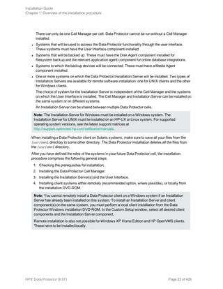 There can only be one Cell Manager per cell. Data Protector cannot be run without a Cell Manager
installed.
l Systems that will be used to access the Data Protector functionality through the user interface.
These systems must have the User Interface component installed.
l Systems that will be backed up. These must have the Disk Agent component installed for
filesystem backup and the relevant application agent component for online database integrations.
l Systems to which the backup devices will be connected. These must have a Media Agent
component installed.
l One or more systems on which the Data Protector Installation Server will be installed. Two types of
Installation Servers are available for remote software installation: one for UNIX clients and the other
for Windows clients.
The choice of system for the Installation Server is independent of the Cell Manager and the systems
on which the User Interface is installed. The Cell Manager and Installation Server can be installed on
the same system or on different systems.
An Installation Server can be shared between multiple Data Protector cells.
Note: The Installation Server for Windows must be installed on a Windows system. The
Installation Server for UNIX must be installed on an HP-UX or Linux system. For supported
operating system versions, see the latest support matrices at
http://support.openview.hp.com/selfsolve/manuals.
When installing a Data Protector client on Solaris systems, make sure to save all your files from the
/usr/omni directory to some other directory. The Data Protector installation deletes all the files from
the /usr/omni directory.
After you have defined the roles of the systems in your future Data Protector cell, the installation
procedure comprises the following general steps:
1. Checking the prerequisites for installation.
2. Installing the Data Protector Cell Manager.
3. Installing the Installation Server(s) and the User Interface.
4. Installing client systems either remotely (recommended option, where possible), or locally from
the installation DVD-ROM.
Note: You cannot remotely install a Data Protector client on a Windows system if an Installation
Server has already been installed on this system. To install an Installation Server and client
component(s) on the same system, you must perform a local client installation from the Data
Protector Windows installation DVD-ROM. In the Custom Setup window, select all desired client
components and the Installation Server component.
Remote installation is also not possible for Windows XP Home Edition and HP OpenVMS clients.
These have to be installed locally.
Installation Guide
Chapter 1: Overview of the installation procedure
HPE Data Protector (9.07) Page 22 of 426
 