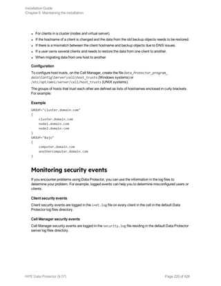 l For clients in a cluster (nodes and virtual server).
l If the hostname of a client is changed and the data from the old backup objects needs to be restored.
l If there is a mismatch between the client hostname and backup objects due to DNS issues.
l If a user owns several clients and needs to restore the data from one client to another.
l When migrating data from one host to another.
Configuration
To configure host trusts, on the Cell Manager, create the file Data_Protector_program_
dataConfigServercellhost_trusts (Windows systems) or
/etc/opt/omni/server/cell/host_trusts (UNIX systems).
The groups of hosts that trust each other are defined as lists of hostnames enclosed in curly brackets.
For example:
Example
GROUP="cluster.domain.com"
{
cluster.domain.com
node1.domain.com
node2.domain.com
}
GROUP="Bajo"
{
computer.domain.com
anothercomputer.domain.com
}
Monitoring security events
If you encounter problems using Data Protector, you can use the information in the log files to
determine your problem. For example, logged events can help you to determine misconfigured users or
clients.
Client security events
Client security events are logged in the inet.log file on every client in the cell in the default Data
Protector log files directory.
Cell Manager security events
Cell Manager security events are logged in the security.log file residing in the default Data Protector
server log files directory.
Installation Guide
Chapter 6: Maintaining the installation
HPE Data Protector (9.07) Page 220 of 426
 