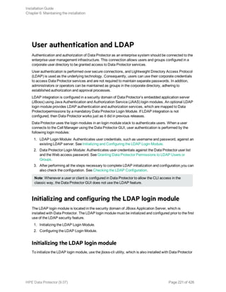 User authentication and LDAP
Authentication and authorization of Data Protector as an enterprise system should be connected to the
enterprise user management infrastructure. This connection allows users and groups configured in a
corporate user directory to be granted access to Data Protector services.
User authentication is performed over secure connections, and Lightweight Directory Access Protocol
(LDAP) is used as the underlying technology. Consequently, users can use their corporate credentials
to access Data Protector services and are not required to maintain separate passwords. In addition,
administrators or operators can be maintained as groups in the corporate directory, adhering to
established authorization and approval processes.
LDAP integration is configured in a security domain of Data Protector’s embedded application server
(JBoss) using Java Authentication and Authorization Service (JAAS) login modules. An optional LDAP
login module provides LDAP authentication and authorization services, which are mapped to Data
Protectorpermissions by a mandatory Data Protector Login Module. If LDAP integration is not
configured, then Data Protector works just as it did in previous releases.
Data Protector uses the login modules in an login module stack to authenticate users. When a user
connects to the Cell Manager using the Data Protector GUI, user authentication is performed by the
following login modules:
1. LDAP Login Module: Authenticates user credentials, such as username and password, against an
existing LDAP server. See Initializing and Configuring the LDAP Login Module.
2. Data Protector Login Module: Authenticates user credentials against the Data Protector user list
and the Web access password. See Granting Data Protector Permissions to LDAP Users or
Groups.
3. After performing all the steps necessary to complete LDAP initialization and configuration,you can
also check the configuration. See Checking the LDAP Configuration.
Note: Whenever a user or client is configured in Data Protector to allow the CLI access in the
classic way, the Data Protector GUI does not use the LDAP feature.
Initializing and configuring the LDAP login module
The LDAP login module is located in the security domain of JBoss Application Server, which is
installed with Data Protector. The LDAP login module must be initialized and configured prior to the first
use of the LDAP security feature.
1. Initializing the LDAP Login Module.
2. Configuring the LDAP Login Module.
Initializing the LDAP login module
To initialize the LDAP login module, use the jboss-cli utility, which is also installed with Data Protector
Installation Guide
Chapter 6: Maintaining the installation
HPE Data Protector (9.07) Page 221 of 426
 