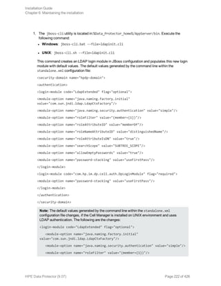 1. The jboss-cli utility is located in:%Data_Protector_home%/AppServer/bin. Execute the
following command:
l Windows: jboss-cli.bat --file=ldapinit.cli
l UNIX: jboss-cli.sh --file=ldapinit.cli
This command creates an LDAP login module in JBoss configuration and populates this new login
module with default values. The default values generated by the command line within the
standalone.xml configuration file:
<security-domain name="hpdp-domain">
<authentication>
<login-module code="LdapExtended" flag="optional">
<module-option name="java.naming.factory.initial"
value="com.sun.jndi.ldap.LdapCtxFactory"/>
<module-option name="java.naming.security.authentication" value="simple"/>
<module-option name="roleFilter" value="(member={1})"/>
<module-option name="roleAttributeID" value="memberOf"/>
<module-option name="roleNameAttributeID" value="distinguishedName"/>
<module-option name="roleAttributeIsDN" value="true"/>
<module-option name="searchScope" value="SUBTREE_SCOPE"/>
<module-option name="allowEmptyPasswords" value="true"/>
<module-option name="password-stacking" value="useFirstPass"/>
</login-module>
<login-module code="com.hp.im.dp.cell.auth.DpLoginModule" flag="required">
<module-option name="password-stacking" value="useFirstPass"/>
</login-module>
</authentication>
</security-domain>
Note: The default values generated by the command line within the standalone.xml
configuration file changes, if the Cell Manager is installed on UNIX environment and uses
LDAP authentication. The following are the changes:
<login-module code="LdapExtended" flag="optional">
<module-option name="java.naming.factory.initial"
value="com.sun.jndi.ldap.LdapCtxFactory"/>
<module-option name="java.naming.security.authentication" value="simple"/>
<module-option name="roleFilter" value="(member={1})"/>
Installation Guide
Chapter 6: Maintaining the installation
HPE Data Protector (9.07) Page 222 of 426
 