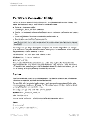Certificate Generation Utility
The X.509 certificate generation utility—omnigencert.pl—generates the Certificate Authority (CA),
server, and client certificates. It is responsible for the following tasks:
l Setting up a single-level root CA
l Generating CA, server, and client certificates
l Creating the necessary directory structure for storing keys, certificates, configuration, and keystore
files
l Storing the generated certificates in predefined locations on the CM
l Generating the properties files of web service roles
Note: The omnigencert.pl utility can be run only by the Administrator user (Windows) or the root
user (UNIX).
The omnigencert.pl utility is developed as a script and gets installed along with the Cell Manager
(CM) installation kit. As part of the CM installation, the script is run for the first time, and the certificates
are generated and stored in predefined locations.
The omnigencert.pl script exists in the following location:
Windows: %Data_Protector_home%bin
Unix:/opt/omni/sbin
If required, the Data Protector administrators can run this utility any time after the installation to
regenerate certificates using the new keys pair or the new CA setup. However, it is not mandatory to
use the certificates generated by this utility for the certificate-based authentication. Instead, you can
use an existing CA setup for generating the necessary certificates.
Syntax
This utility is executed initially by the installer as part of Cell Manager installation and the necessary
certificates are generated and stored at predefined locations.
The use of this utility is restricted to administrators and is also used to regenerate certificates using
new keys pair even including new CA setup. The ‘Administrator’ user on Windows platform and ‘root’
user on UNIX platform can execute this script.
The omnigencert.pl script exists in the following location:
Windows: %Data_Protector_home%bin
Unix: /opt/omni/sbin
You can run the omnigencert.pl utility using the following syntax and options:
Usage
[-no_ca_setup]
[-server_id ServerIdentityName]
Installation Guide
Chapter 6: Maintaining the installation
HPE Data Protector (9.07) Page 228 of 426
 
