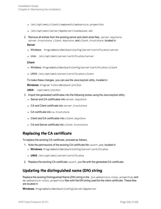 l /etc/opt/omni/client/components/webservice.properties
l /etc/opt/omni/server/AppServer/standalone.xml
2. Remove all entries from the existing server and client store files, server.keystore,
server.truststore, client.keystore, and client.truststore, located in:
Server
l Windows: ProgramDataOmnibackConfigServercertificatesserver
l Unix: /etc/opt/omni/server/certificates/server
Client
l Windows: ProgramDataOmnibackConfigServercertificatesclient
l UNIX: /etc/opt/omni/server/certificates/client
To make these changes, you can use the Java keytool utility, located in:
Windows: Program FilesOmnibackjrebin
UNIX : /opt/omni/jre/bin
3. Import the generated certificates into the following stores using the Java keytool utility:
l Server and CA certificates into server.keystore
l CA and Client certificate into server.truststore
l CA certificate into ca.truststore
l Client and CA certificates into client.keystore
l CA and Server certificate into client.truststore
Replacing the CA certificate
To replace the existing CA certificate, proceed as follows:
1. Note the permissions of the existing CA certificate file cacert.pem, located in:
l Windows: ProgramDataOmnibackConfigServercertificates
l UNIX: /etc/opt/omni/server/certificates
2. Replace the existing CA certificate cacert.pem file with the generated CA certificate.
Updating the distinguished name (DN) string
Replace the existing Distinguished Name (DN) string in the jce-webservice-roles.properties and
dp-webservice-roles.properties files with the DN string used for the client certificate. These files
are located in:
Windows: ProgramDataOmnibackConfigServerAppServer
Installation Guide
Chapter 6: Maintaining the installation
HPE Data Protector (9.07) Page 242 of 426
 