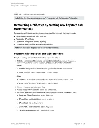 UNIX: /etc/opt/omni/server/AppServer
Note: In the DN string, precede spaces and “=” characters with the backslash () character.
Overwriting certificates by creating new keystore and
truststore files
To overwrite certificates in new keystore and truststore files, complete the following tasks:
l Replace existing server and client store files
l Replace the CA certificate
l Update the Distinguished Name (DN) string
l Update the configuration file with the stores password
Note: You must retain the password for server and client stores.
Replacing existing server and client store files
To replace existing server and client store files, proceed as follows:
1. Note the permissions of the existing server and client store files, server.keystore,
server.truststore, client.keystore, and client.truststore, located in:
Server
l Windows: ProgramDataOmnibackConfigServercertificatesserver
l UNIX: /etc/opt/omni/server/certificates/server
Client
l Windows: ProgramDataOmnibackConfigServercertificatesclient
l UNIX: /etc/opt/omni/server/certificates/client
2. Remove the server and client store files.
3. Create stores with the same file names and permissions.
4. Import the generated certificates into the following stores using the Java keytool utility:
l Server and CA certificates into server.keystore
l CA and Client certificate into server.truststore
l CA certificate into ca.truststore
l Client and CA certificates into client.keystore
l CA and Server certificate into client.truststore
Installation Guide
Chapter 6: Maintaining the installation
HPE Data Protector (9.07) Page 243 of 426
 