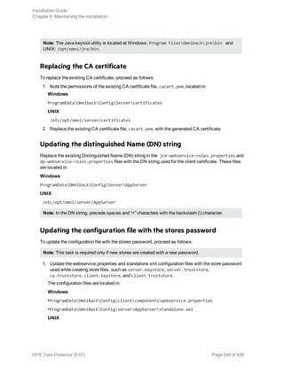 Note: The Java keytool utility is located at Windows: Program FilesOmnibackjrebin and
UNIX: /opt/omni/jre/bin.
Replacing the CA certificate
To replace the existing CA certificate, proceed as follows:
1. Note the permissions of the existing CA certificate file, cacert.pem, located in:
Windows
ProgramDataOmnibackConfigServercertificates
UNIX
/etc/opt/omni/server/certificates
2. Replace the existing CA certificate file, cacert.pem, with the generated CA certificate.
Updating the distinguished Name (DN) string
Replace the existing Distinguished Name (DN) string in the jce-webservice-roles.properties and
dp-webservice-roles.properties files with the DN string used for the client certificate. These files
are located in:
Windows
ProgramDataOmnibackConfigServerAppServer
UNIX
/etc/opt/omni/server/AppServer
Note: In the DN string, precede spaces and “=” characters with the backslash () character.
Updating the configuration file with the stores password
To update the configuration file with the stores password, proceed as follows:
Note: This task is required only if new stores are created with a new password.
1. Update the webservice.properties and standalone.xml configuration files with the store password
used while creating store files, such as server.keystore, server.truststore,
ca.truststore, client.keystore, and client.truststore.
The configuration files are located in:
Windows
•ProgramDataOmniBackConfigclientcomponentswebservice.properties
•ProgramDataOmniBackConfigserverAppServerstandalone.xml
UNIX
Installation Guide
Chapter 6: Maintaining the installation
HPE Data Protector (9.07) Page 244 of 426
 