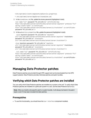 •/etc/opt/omni/client/components/webservice.properties
• /etc/opt/omni/server/AppServer/standalone.xml
2. In the standalone.xml file, update the stores password (highlighted in bold):
<ssl name="ssl" password="M6.pOino06L3w" certificate-key-
file="/etc/opt/omni/server/certificates/server/server.keystore" protocol="TLS"
verify-client="want" ca-certificate-
file="/etc/opt/omni/server/certificates/server/ca.truststore" ca-certificate-
password="M6.pOino06L3w"/>
3. In the webservice.properties file, update the password (highlighted in bold):
<jsse keystore-password="M6.pOino06L3w" keystore-
url="/etc/opt/omni/server/certificates/server/server.keystore" truststore-
password="M6.pOino06L3w" truststore-
url="/etc/opt/omni/server/certificates/server/server.truststore"/>
<jsse keystore-password="M6.pOino06L3w" keystore-
url="/etc/opt/omni/server/certificates/server/server.keystore" truststore-
password="M6.pOino06L3w" truststore-
url="/etc/opt/omni/server/certificates/server/server.truststore"/>
<ssl name="ssl" password="M6.pOino06L3w" certificate-key-
file="/etc/opt/omni/server/certificates/server/server.keystore" protocol="TLS"
verify-client="want" ca-certificate-
file="/etc/opt/omni/server/certificates/server/ca.truststore" ca-certificate-
password="M6.pOino06L3w"/>
Managing Data Protector patches
Data Protector patches are provided through HPE support and can be downloaded from the HPE
support website. Data Protector provides individual patches and patch bundles.
Verifying which Data Protector patches are installed
You can verify which Data Protector patches are installed on a system in the cell. To verify which Data
Protector patches are installed on a particular system in a cell, use the Data Protector GUI or CLI.
Note: After you install a site-specific patch or a patch bundle, it will always be listed in the patch
report, even if it has been included into later patches.
Prerequisites
l To use this functionality, you should have the User Interface component installed.
Installation Guide
Chapter 6: Maintaining the installation
HPE Data Protector (9.07) Page 245 of 426
 