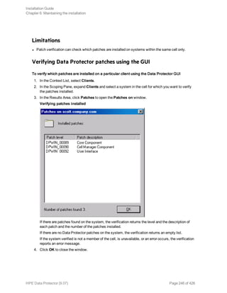 Limitations
l Patch verification can check which patches are installed on systems within the same cell only.
Verifying Data Protector patches using the GUI
To verify which patches are installed on a particular client using the Data Protector GUI
1. In the Context List, select Clients.
2. In the Scoping Pane, expand Clients and select a system in the cell for which you want to verify
the patches installed.
3. In the Results Area, click Patches to open the Patches on window.
Verifying patches installed
If there are patches found on the system, the verification returns the level and the description of
each patch and the number of the patches installed.
If there are no Data Protector patches on the system, the verification returns an empty list.
If the system verified is not a member of the cell, is unavailable, or an error occurs, the verification
reports an error message.
4. Click OK to close the window.
Installation Guide
Chapter 6: Maintaining the installation
HPE Data Protector (9.07) Page 246 of 426
 