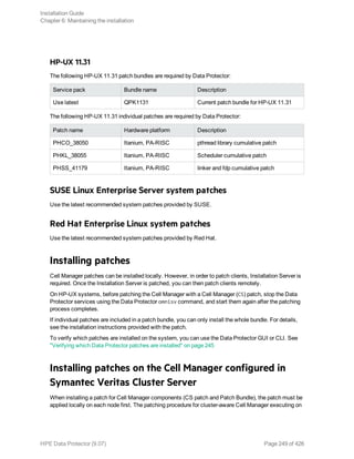 HP-UX 11.31
The following HP-UX 11.31 patch bundles are required by Data Protector:
Service pack Bundle name Description
Use latest QPK1131 Current patch bundle for HP-UX 11.31
The following HP-UX 11.31 individual patches are required by Data Protector:
Patch name Hardware platform Description
PHCO_38050 Itanium, PA-RISC pthread library cumulative patch
PHKL_38055 Itanium, PA-RISC Scheduler cumulative patch
PHSS_41179 Itanium, PA-RISC linker and fdp cumulative patch
SUSE Linux Enterprise Server system patches
Use the latest recommended system patches provided by SUSE.
Red Hat Enterprise Linux system patches
Use the latest recommended system patches provided by Red Hat.
Installing patches
Cell Manager patches can be installed locally. However, in order to patch clients, Installation Server is
required. Once the Installation Server is patched, you can then patch clients remotely.
On HP-UX systems, before patching the Cell Manager with a Cell Manager (CS) patch, stop the Data
Protector services using the Data Protector omnisv command, and start them again after the patching
process completes.
If individual patches are included in a patch bundle, you can only install the whole bundle. For details,
see the installation instructions provided with the patch.
To verify which patches are installed on the system, you can use the Data Protector GUI or CLI. See
"Verifying which Data Protector patches are installed" on page 245
Installing patches on the Cell Manager configured in
Symantec Veritas Cluster Server
When installing a patch for Cell Manager components (CS patch and Patch Bundle), the patch must be
applied locally on each node first. The patching procedure for cluster-aware Cell Manager executing on
Installation Guide
Chapter 6: Maintaining the installation
HPE Data Protector (9.07) Page 249 of 426
 