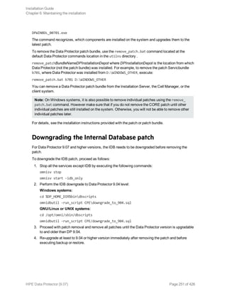 DPWINBDL_00701.exe
The command recognizes, which components are installed on the system and upgrades them to the
latest patch.
To remove the Data Protector patch bundle, use the remove_patch.bat command located at the
default Data Protector commands location in the utilns directory .
remove_patchBundleNameDPInstallationDepot where DPInstallationDepot is the location from which
Data Protector (not the patch bundle) was installed. For example, to remove the patch Servicbundle
b701, where Data Protector was installed from D:WINDOWS_OTHER, execute:
remove_patch.bat b701 D:WINDOWS_OTHER
You can remove a Data Protector patch bundle from the Installation Server, the Cell Manager, or the
client system.
Note: On Windows systems, it is also possible to remove individual patches using the remove_
patch.bat command. However make sure that if you do not remove the CORE patch until other
individual patches are still installed on the system. Otherwise, you will not be able to remove other
individual patches later.
For details, see the installation instructions provided with the patch or patch bundle.
Downgrading the Internal Database patch
For Data Protector 9.07 and higher versions, the IDB needs to be downgraded before removing the
patch.
To downgrade the IDB patch, proceed as follows:
1. Stop all the services except IDB by executing the following commands:
omnisv stop
omnisv start -idb_only
2. Perform the IDB downgrade to Data Protector 9.04 level:
Windows systems:
cd %DP_HOME_DIR%bindbscripts
omnidbutil -run_script CPEdowngrade_to_904.sql
GNU/Linux or UNIX systems:
cd /opt/omni/sbin/dbscripts
omnidbutil -run_script CPE/downgrade_to_904.sql
3. Proceed with patch removal and remove all patches until the Data Protector version is upgradable
to and older than DP 9.04.
4. Re-upgrade at least to 9.04 or higher version immediately after removing the patch and before
executing backup or restore.
Installation Guide
Chapter 6: Maintaining the installation
HPE Data Protector (9.07) Page 251 of 426
 
