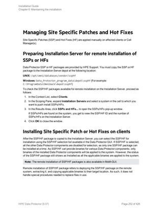 Managing Site Specific Patches and Hot Fixes
Site Specific Patches (SSP) and Hot Fixes (HF) are applied manually on affected clients or Cell
Manager(s).
Preparing Installation Server for remote installation of
SSPs or HFs
Data Protector SSP or HF packages are provided by HPE Support. You must copy the SSP or HF
package to the Installation Server depot at the following location:
UNIX: /opt/omni/databases/vendor/ssphf
Windows: Data_Protector_program_datadepotssphf (For example:
C:ProgramDataOmnibackdepotssphf)
To check the SSP/HF packages available for remote installation on the Installation Server, proceed as
follows:
1. In the Context List, select Clients.
2. In the Scoping Pane, expand Installation Servers and select a system in the cell to which you
want to push install SSPs/HFs.
3. In the Results Area, click SSPs and HFs... to open the SSPs/HFs pop-up window.
If SSPs/HFs are found on the system, you get to view the SSP/HF ID and the number of
SSPs/HFs on the Installation Server.
4. Click OK to close the window.
Installing Site Specific Patch or Hot Fixes on clients
After the SSP/HF package is copied to the Installation Server, you can select the SSP/HF for
installation using the SSP/HF selection list available in the Data Protector GUI. If SSP/HF is selected,
all the other Data Protector components are disabled for selection, as only one SSP/HF package can
be installed at a time. As SSP/HF can provide binaries for various Data Protector components, only
binaries of the installed Data Protector components will be applied to the system. However, the status
of the SSP/HF package still shows as Installed as all the applicable binaries are applied to the system.
Note: The remote installation of SSP/HF packages is also available in MoM-GUI.
Remote installation of SSP/HF package refers to deploying the SSP/HF package on the remote
system, extracting it, and copying applicable binaries to their target location. As such, it does not
handle special procedures needed to replace files in use.
Installation Guide
Chapter 6: Maintaining the installation
HPE Data Protector (9.07) Page 252 of 426
 