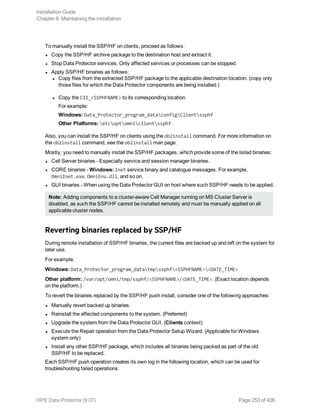 To manually install the SSP/HF on clients, proceed as follows:
l Copy the SSP/HF archive package to the destination host and extract it.
l Stop Data Protector services. Only affected services or processes can be stopped.
l Apply SSP/HF binaries as follows:
l Copy files from the extracted SSP/HF package to the applicable destination location. (copy only
those files for which the Data Protector components are being installed.)
l Copy the CII_<SSPHFNAME> to its corresponding location.
For example:
Windows: Data_Protector_program_dataconfigClientssphf
Other Platforms: etcoptomniclientssphf
Also, you can install the SSP/HF on clients using the ob2install command. For more information on
the ob2install command, see the ob2install man page.
Mostly, you need to manually install the SSP/HF packages, which provide some of the listed binaries:
l Cell Server binaries - Especially service and session manager binaries.
l CORE binaries - Windows: Inet service binary and catalogue messages. For example,
OmniInet.exe, OmniEnu.dll, and so on.
l GUI binaries - When using the Data Protector GUI on host where such SSP/HF needs to be applied.
Note: Adding components to a cluster-aware Cell Manager running on MS Cluster Server is
disabled, as such the SSP/HF cannot be installed remotely and must be manually applied on all
applicable cluster nodes.
Reverting binaries replaced by SSP/HF
During remote installation of SSP/HF binaries, the current files are backed up and left on the system for
later use.
For example,
Windows: Data_Protector_program_datatmpssphf<SSPHFNAME><DATE_TIME>
Other platform: /var/opt/omni/tmp/ssphf/<SSPHFNAME>/<DATE_TIME>. (Exact location depends
on the platform.)
To revert the binaries replaced by the SSP/HF push install, consider one of the following approaches:
l Manually revert backed up binaries.
l Reinstall the affected components to the system. (Preferred)
l Upgrade the system from the Data Protector GUI. (Clients context)
l Execute the Repair operation from the Data Protector Setup Wizard. (Applicable for Windows
system only)
l Install any other SSP/HF package, which includes all binaries being packed as part of the old
SSP/HF to be replaced.
Each SSP/HF push operation creates its own log in the following location, which can be used for
troubleshooting failed operations:
Installation Guide
Chapter 6: Maintaining the installation
HPE Data Protector (9.07) Page 253 of 426
 