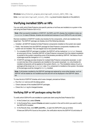 Windows: Data_Protector_program_datalogssphf_install_<DATE_TIME>.log
Unix: /var/opt/omni/log/ssphf_install_<PID>.log (exact location depends on the platform)
Verifying installed SSPs or HFs
You can verify which Data Protector site specific patches or hot fixes are installed on a system in the
cell using the Data Protector GUI or CLI.
Note: After successful installation of SSP/HF, the SSPs and HFs display the installation status as
Installed. In case of failures, binaries are reverted and statuses of such SSPs/HFs are not listed.
Remote installation of SSP/HF installs only binaries for the components, which are installed on the
target host. The SSP/HF package can display one of the following statuses:
l Installed - all SSP/HF binaries for Data Protector components installed on the system are copied.
l Partly - few binaries from the SSP/HF package for Data Protector components installed on the
system are not installed. This can happen due to two possible reasons:
1. If a complete SSP/HF package is installed, the SSP/HF will be marked as Installed. However,
at some point of time, if another SSP/HF or Data Protector component from the original installation
is pushed to the system overwriting some of the binaries provided by SSP/HF, the status of such
a package would be changed to Partly installed.
2. If SSP/HF package provides binaries for multiple Data Protector components (example: da and
ma) and only few of the components are installed on the system (example: da), only binaries for
installed components will be applied on the system (that is, da). The installation status of such a
package will be shown as Installed. Later, if ma component is installed on the system, the status
of the package would be changed to Partly installed.
Note: If all binaries installed by the SSP/HF package are replaced by some other binaries, such an
SSP/HF will be treated as not installed anymore and will not be displayed in the SSP/HF status
list.
To view the list of SSP/HF binaries which were changed, proceed as follows:
l Run the Inet service with the debug option.
l Check statuses of the installed SSP/HF packages.
l Check the Inet log for changed binaries.
Verifying SSP or HF packages using the GUI
To verify which SSPs/HFs are installed on a particular client using the Data Protector GUI:
1. In the Context List, select Clients.
2. In the Scoping Pane, expand Clients and select a system in the cell for which you want to verify
the SSPs/HFs installed.
3. In the Results Area, click SSPs and HFs... to open the SSPs/HFs pop-up window.
If there are SSPs/HFs found on the system, the verification returns the SSP/HF ID and status of
Installation Guide
Chapter 6: Maintaining the installation
HPE Data Protector (9.07) Page 254 of 426
 
