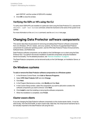 each SSP/HF, and the number of SSPs/HFs installed.
4. Click OK to close the window.
Verifying the SSPs or HFs using the CLI
To verify which SSPs/HFs are installed on a particular client using the Data Protector CLI, execute the
omnicheck -ssphf -host hostname command, where the hostname is the name of the system to be
verified.
For more information on the omnicheck command, see the omnicheck man page.
Changing Data Protector software components
This section describes the procedure for removing and adding Data Protector software components
from or to Windows, HP-UX, Solaris, and Linux systems. For the list of supported Data Protector
components for a particular operating system, see the HPE Data Protector Product Announcements,
Software Notes, and References.
Data Protector software components can be added on the Cell Manager or on a client using the Data
Protector GUI. You perform the remote installation of selected components using the Installation
Server functionality. For the detailed procedure, see "Remote installation" on page 91.
The Data Protector components can be removed locally on the Cell Manager, an Installation Server, or
a client.
On Windows systems
To add or remove the Data Protector software components on a Windows system
1. In the Windows Control Panel, click Add or Remove Programs.
2. Select HPE Data Protector 9.07 and click Change.
3. Click Next.
4. In the Program Maintenance window, click Modify and then Next.
5. In the Custom Setup window, select the components you want to add and/or unselect the
software components you want to remove. Click Next.
6. Click Install to start the installing or removing the software components.
7. When the installation is completed, click Finish.
Cluster-aware clients
If you are changing the Data Protector software components on the cluster-aware clients, it must be
done locally, from the DVD-ROM, on each cluster node. After that, the virtual server hostname has to
be manually imported to the Data Protector cell using the GUI.
Installation Guide
Chapter 6: Maintaining the installation
HPE Data Protector (9.07) Page 255 of 426
 