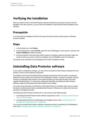 Verifying the Installation
When you need to check if the Data Protector software components are up and running on the Cell
Manager or the client systems, you can verify the installation using the Data Protector graphical user
interface.
Prerequisite
You must have the Installation Server for the type of the client system (UNIX system or Windows
system) available.
Steps
1. In the Context List, click Clients.
2. In the Scoping Pane, expand Clients, right-click the Cell Manager or client system, and then click
Check Installation to open the wizard.
3. All client systems of the same type (UNIX systems or Windows systems) are listed. Select the
clients for which you want to verify the installation and click Finish to start the verification.
The results of the verification will be displayed in the Check Installation window.
Uninstalling Data Protector software
If your system configuration changes, you may want to uninstall the Data Protector software from the
system or remove some software components.
Uninstalling is removing all the Data Protector software components from the system, including all
references to this system from the IDB on the Cell Manager computer. However, by default, the Data
Protector configuration data remains on the system because you may need this data in the future
upgrade of Data Protector. To remove the configuration data after uninstalling the Data Protector
software, delete the directories where Data Protector was installed.
If you have some other data in the directory where Data Protector is installed, make sure you copied
this data to another location before uninstalling Data Protector. Otherwise, the data will be removed
during the uninstallation process.
Uninstalling the Data Protector software from a cell consists of the following steps:
1. Uninstalling the Data Protector client software using the GUI. See"Uninstalling a Data Protector
client" on the next page.
2. Uninstalling Data Protector Cell Manager and Installation Server. See "Uninstalling the Cell
Manager and Installation Server" on page 260.
You can also uninstall Data Protector software components without uninstalling the Cell Manager or
client. See "Changing Data Protector software components" on page 255.
Installation Guide
Chapter 6: Maintaining the installation
HPE Data Protector (9.07) Page 258 of 426
 