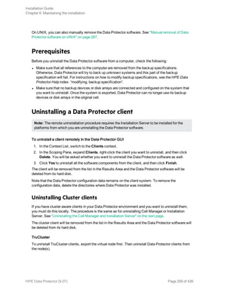 On UNIX, you can also manually remove the Data Protector software. See "Manual removal of Data
Protector software on UNIX" on page 267.
Prerequisites
Before you uninstall the Data Protector software from a computer, check the following:
l Make sure that all references to the computer are removed from the backup specifications.
Otherwise, Data Protector will try to back up unknown systems and this part of the backup
specification will fail. For instructions on how to modify backup specifications, see the HPE Data
Protector Help index: “modifying, backup specification”.
l Make sure that no backup devices or disk arrays are connected and configured on the system that
you want to uninstall. Once the system is exported, Data Protector can no longer use its backup
devices or disk arrays in the original cell.
Uninstalling a Data Protector client
Note: The remote uninstallation procedure requires the Installation Server to be installed for the
platforms from which you are uninstalling the Data Protector software.
To uninstall a client remotely in the Data Protector GUI
1. In the Context List, switch to the Clients context.
2. In the Scoping Pane, expand Clients, right-click the client you want to uninstall, and then click
Delete. You will be asked whether you want to uninstall the Data Protector software as well.
3. Click Yes to uninstall all the software components from the client, and then click Finish.
The client will be removed from the list in the Results Area and the Data Protector software will be
deleted from its hard disk.
Note that the Data Protector configuration data remains on the client system. To remove the
configuration data, delete the directories where Data Protector was installed.
Uninstalling Cluster clients
If you have cluster aware clients in your Data Protector environment and you want to uninstall them,
you must do this locally. The procedure is the same as for uninstalling Cell Manager or Installation
Server. See "Uninstalling the Cell Manager and Installation Server" on the next page.
The cluster client will be removed from the list in the Results Area and the Data Protector software will
be deleted from its hard disk.
TruCluster
To uninstall TruCluster clients, export the virtual node first. Then uninstall Data Protector clients from
the node(s).
Installation Guide
Chapter 6: Maintaining the installation
HPE Data Protector (9.07) Page 259 of 426
 