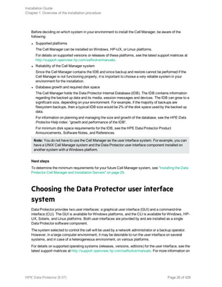Before deciding on which system in your environment to install the Cell Manager, be aware of the
following:
l Supported platforms
The Cell Manager can be installed on Windows, HP-UX, or Linux platforms.
For details on supported versions or releases of these platforms, see the latest support matrices at
http://support.openview.hp.com/selfsolve/manuals.
l Reliability of the Cell Manager system
Since the Cell Manager contains the IDB and since backup and restore cannot be performed if the
Cell Manager is not functioning properly, it is important to choose a very reliable system in your
environment for the installation.
l Database growth and required disk space
The Cell Manager holds the Data Protector Internal Database (IDB). The IDB contains information
regarding the backed up data and its media, session messages and devices. The IDB can grow to a
significant size, depending on your environment. For example, if the majority of backups are
filesystem backups, then a typical IDB size would be 2% of the disk space used by the backed up
data.
For information on planning and managing the size and growth of the database, see the HPE Data
Protector Help index: “growth and performance of the IDB“.
For minimum disk space requirements for the IDB, see the HPE Data Protector Product
Announcements, Software Notes, and References.
Note: You do not have to use the Cell Manager as the user interface system. For example, you can
have a UNIX Cell Manager system and the Data Protector user interface component installed on
another system with a Windows platform.
Next steps
To determine the minimum requirements for your future Cell Manager system, see "Installing the Data
Protector Cell Manager and Installation Servers" on page 29.
Choosing the Data Protector user interface
system
Data Protector provides two user interfaces: a graphical user interface (GUI) and a command-line
interface (CLI). The GUI is available for Windows platforms, and the CLI is available for Windows, HP-
UX, Solaris, and Linux platforms. Both user interfaces are provided by and are installed as a single
Data Protector software component.
The system selected to control the cell will be used by a network administrator or a backup operator.
However, in a large computer environment, it may be desirable to run the user interface on several
systems, and in case of a heterogeneous environment, on various platforms.
For details on supported operating systems (releases, versions, editions) for the user interface, see the
latest support matrices at http://support.openview.hp.com/selfsolve/manuals. For more information on
Installation Guide
Chapter 1: Overview of the installation procedure
HPE Data Protector (9.07) Page 26 of 426
 
