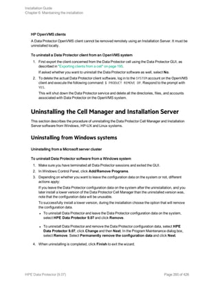 HP OpenVMS clients
A Data Protector OpenVMS client cannot be removed remotely using an Installation Server. It must be
uninstalled locally.
To uninstall a Data Protector client from an OpenVMS system
1. First export the client concerned from the Data Protector cell using the Data Protector GUI, as
described in "Exporting clients from a cell" on page 195.
If asked whether you want to uninstall the Data Protector software as well, select No.
2. To delete the actual Data Protector client software, log in to the SYSTEM account on the OpenVMS
client and execute the following command: $ PRODUCT REMOVE DP. Respond to the prompt with
YES.
This will shut down the Data Protector service and delete all the directories, files, and accounts
associated with Data Protector on the OpenVMS system.
Uninstalling the Cell Manager and Installation Server
This section describes the procedure of uninstalling the Data Protector Cell Manager and Installation
Server software from Windows, HP-UX and Linux systems.
Uninstalling from Windows systems
Uninstalling from a Microsoft server cluster
To uninstall Data Protector software from a Windows system
1. Make sure you have terminated all Data Protector sessions and exited the GUI.
2. In Windows Control Panel, click Add/Remove Programs.
3. Depending on whether you want to leave the configuration data on the system or not, different
actions apply:
If you leave the Data Protector configuration data on the system after the uninstallation, and you
later install a lower version of the Data Protector Cell Manager than the uninstalled version was,
note that the configuration data will be unusable.
To successfully install a lower version, during the installation choose the option that will remove
the configuration data.
l To uninstall Data Protector and leave the Data Protector configuration data on the system,
select HPE Data Protector 9.07 and click Remove.
l To uninstall Data Protector and remove the Data Protector configuration data, select HPE
Data Protector 9.07, click Change and then Next. In the Program Maintenance dialog box,
select Remove. Select Permanently remove the configuration data and click Next.
4. When uninstalling is completed, click Finish to exit the wizard.
Installation Guide
Chapter 6: Maintaining the installation
HPE Data Protector (9.07) Page 260 of 426
 