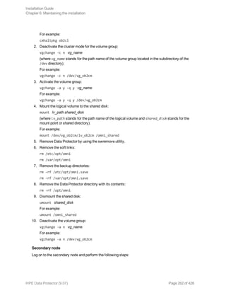 For example:
cmhaltpkg ob2cl
2. Deactivate the cluster mode for the volume group:
vgchange -c n vg_name
(where vg_name stands for the path name of the volume group located in the subdirectory of the
/dev directory).
For example:
vgchange -c n /dev/vg_ob2cm
3. Activate the volume group:
vgchange -a y -q y vg_name
For example:
vgchange -a y -q y /dev/vg_ob2cm
4. Mount the logical volume to the shared disk:
mount lv_path shared_disk
(where lv_path stands for the path name of the logical volume and shared_disk stands for the
mount point or shared directory).
For example:
mount /dev/vg_ob2cm/lv_ob2cm /omni_shared
5. Remove Data Protector by using the swremove utility.
6. Remove the soft links:
rm /etc/opt/omni
rm /var/opt/omni
7. Remove the backup directories:
rm -rf /etc/opt/omni.save
rm -rf /var/opt/omni.save
8. Remove the Data Protector directory with its contents:
rm -rf /opt/omni
9. Dismount the shared disk:
umount shared_disk
For example:
umount /omni_shared
10. Deactivate the volume group:
vgchange -a n vg_name
For example:
vgchange -a n /dev/vg_ob2cm
Secondary node
Log on to the secondary node and perform the following steps:
Installation Guide
Chapter 6: Maintaining the installation
HPE Data Protector (9.07) Page 262 of 426
 