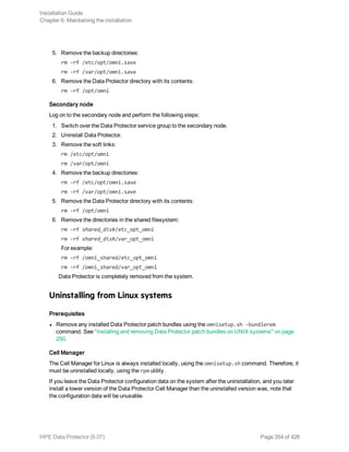 5. Remove the backup directories:
rm -rf /etc/opt/omni.save
rm -rf /var/opt/omni.save
6. Remove the Data Protector directory with its contents:
rm -rf /opt/omni
Secondary node
Log on to the secondary node and perform the following steps:
1. Switch over the Data Protector service group to the secondary node.
2. Uninstall Data Protector.
3. Remove the soft links:
rm /etc/opt/omni
rm /var/opt/omni
4. Remove the backup directories:
rm -rf /etc/opt/omni.save
rm -rf /var/opt/omni.save
5. Remove the Data Protector directory with its contents:
rm -rf /opt/omni
6. Remove the directories in the shared filesystem:
rm -rf shared_disk/etc_opt_omni
rm -rf shared_disk/var_opt_omni
For example:
rm -rf /omni_shared/etc_opt_omni
rm -rf /omni_shared/var_opt_omni
Data Protector is completely removed from the system.
Uninstalling from Linux systems
Prerequisites
l Remove any installed Data Protector patch bundles using the omnisetup.sh -bundlerem
command. See "Installing and removing Data Protector patch bundles on UNIX systems" on page
250.
Cell Manager
The Cell Manager for Linux is always installed locally, using the omnisetup.sh command. Therefore, it
must be uninstalled locally, using the rpm utility.
If you leave the Data Protector configuration data on the system after the uninstallation, and you later
install a lower version of the Data Protector Cell Manager than the uninstalled version was, note that
the configuration data will be unusable.
Installation Guide
Chapter 6: Maintaining the installation
HPE Data Protector (9.07) Page 264 of 426
 
