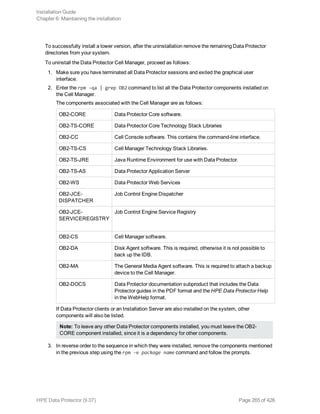To successfully install a lower version, after the uninstallation remove the remaining Data Protector
directories from your system.
To uninstall the Data Protector Cell Manager, proceed as follows:
1. Make sure you have terminated all Data Protector sessions and exited the graphical user
interface.
2. Enter the rpm -qa | grep OB2 command to list all the Data Protector components installed on
the Cell Manager.
The components associated with the Cell Manager are as follows:
OB2-CORE Data Protector Core software.
OB2-TS-CORE Data Protector Core Technology Stack Libraries
OB2-CC Cell Console software. This contains the command-line interface.
OB2-TS-CS Cell Manager Technology Stack Libraries.
OB2-TS-JRE Java Runtime Environment for use with Data Protector.
OB2-TS-AS Data Protector Application Server
OB2-WS Data Protector Web Services
OB2-JCE-
DISPATCHER
Job Control Engine Dispatcher
OB2-JCE-
SERVICEREGISTRY
Job Control Engine Service Registry
OB2-CS Cell Manager software.
OB2-DA Disk Agent software. This is required, otherwise it is not possible to
back up the IDB.
OB2-MA The General Media Agent software. This is required to attach a backup
device to the Cell Manager.
OB2-DOCS Data Protector documentation subproduct that includes the Data
Protector guides in the PDF format and the HPE Data Protector Help
in the WebHelp format.
If Data Protector clients or an Installation Server are also installed on the system, other
components will also be listed.
Note: To leave any other Data Protector components installed, you must leave the OB2-
CORE component installed, since it is a dependency for other components.
3. In reverse order to the sequence in which they were installed, remove the components mentioned
in the previous step using the rpm -e package name command and follow the prompts.
Installation Guide
Chapter 6: Maintaining the installation
HPE Data Protector (9.07) Page 265 of 426
 