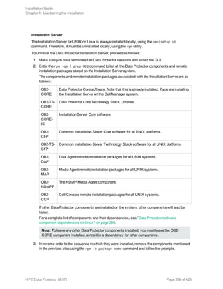 Installation Server
The Installation Server for UNIX on Linux is always installed locally, using the omnisetup.sh
command. Therefore, it must be uninstalled locally, using the rpm utility.
To uninstall the Data Protector Installation Server, proceed as follows:
1. Make sure you have terminated all Data Protector sessions and exited the GUI.
2. Enter the rpm -qa | grep OB2 command to list all the Data Protector components and remote
installation packages stored on the Installation Server system.
The components and remote installation packages associated with the Installation Server are as
follows:
OB2-
CORE
Data Protector Core software. Note that this is already installed, if you are installing
the Installation Server on the Cell Manager system.
OB2-TS-
CORE
Data Protector Core Technology Stack Libraries.
OB2-
CORE-
IS
Installation Server Core software.
OB2-
CFP
Common Installation Server Core software for all UNIX platforms.
OB2-TS-
CFP
Common Installation Server Technology Stack software for all UNIX platforms
OB2-
DAP
Disk Agent remote installation packages for all UNIX systems.
OB2-
MAP
Media Agent remote installation packages for all UNIX systems.
OB2-
NDMPP
The NDMP Media Agent component.
OB2-
CCP
Cell Console remote installation packages for all UNIX systems.
If other Data Protector components are installed on the system, other components will also be
listed.
For a complete list of components and their dependencies, see "Data Protector software
component dependencies on Linux " on page 256.
Note: To leave any other Data Protector components installed, you must leave the OB2-
CORE component installed, since it is a dependency for other components.
3. In reverse order to the sequence in which they were installed, remove the components mentioned
in the previous step using the rpm -e package name command and follow the prompts.
Installation Guide
Chapter 6: Maintaining the installation
HPE Data Protector (9.07) Page 266 of 426
 