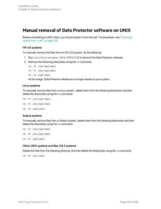 Manual removal of Data Protector software on UNIX
Before uninstalling a UNIX client, you should export it from the cell. For procedure, see "Exporting
clients from a cell" on page 195.
HP-UX systems
To manually remove the files from an HP-UX system, do the following:
1. Run /usr/sbin/swremove DATA-PROTECTOR to remove the Data Protector software.
2. Remove the following directories using the rm command:
rm -fr /var/opt/omni
rm -fr /etc/opt/omni
rm -fr /opt/omni
At this stage, Data Protector references no longer reside on your system.
Linux systems
To manually remove files from a Linux system, delete them from the following directories and then
delete the directories using the rm command:
rm -fr /var/opt/omni
rm -fr /etc/opt/omni
rm -fr /opt/omni
Solaris systems
To manually remove files from a Solaris system, delete them from the following directories and then
delete the directories using the rm command:
rm -fr /var/opt/omni
rm -fr /etc/opt/omni
rm -fr /opt/omni
Other UNIX systems and Mac OS X systems
Delete the files from the following directory and then delete the directories using the rm command:
rm -fr /usr/omni
Installation Guide
Chapter 6: Maintaining the installation
HPE Data Protector (9.07) Page 267 of 426
 