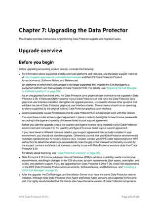 Chapter 7: Upgrading the Data Protector
This chapter provides instructions for performing Data Protector upgrade and migration tasks.
Upgrade overview
Before you begin
Before upgrading an existing product version, consider the following:
l For information about supported and discontinued platforms and versions, see the latest support matrices
at http://support.openview.hp.com/selfsolve/manuals and the HPE Data Protector Product
Announcements, Software Notes, and References.
On platforms on which the Cell Manager is no longer supported, first migrate the Cell Manager to a
supported platform and then upgrade to Data Protector 9.00. For details, see "Migrating the Cell Manager
to a different platform" on page 288.
As an unsupported functional area, the Data Protector Java graphical user interface is not supplied in Data
Protector 9.00. If there are UNIX systems in your Data Protector cell that have the Data Protector Java
graphical user interface installed, during the cell upgrade process, you need to choose other systems that
will take the role of Data Protector graphical user interface clients. These clients should run on operating
systems supported by the original (native) Data Protector graphical user interface.
l License passwords issued for releases prior to Data Protector 9.00 will no longer work with this version.
You must have a valid active support agreement in place in order to be eligible for new license passwords
according to the type and quantity of licenses listed in your support agreement.
Before you start the upgrade, check the quantity and type of license keys installed in your Data Protector
environment and compare it to the quantity and type of licenses listed in your support agreement.
If you have fewer or different licenses listed in your support agreement than actually installed in your
environment, you should not start the upgrade. Otherwise you risk that your Data Protector environment is
no longer operational due to missing license keys. Instead, contact your HPE sales representative or HPE
partner first to determine what steps are needed to close the gap in the licensed functionality covered by
the support contract and the actual licenses currently in use with Data Protector versions older than Data
Protector 9.00.
For details about licensing, see "Data Protector Licensing" on page 307.
l Data Protector 8.00 introduced a new Internal Database (IDB) to address scalability needs in enterprise
environments, resulting in changes in the IDB structure, system requirements (disk space, user rights, and
so on), and platform support. If you are upgrading from Data Protector 6.20 or 7.00, check the requirements
in the HPE Data Protector Product Announcements, Software Notes, and References. and "Installing a
UNIX Cell Manager" on page 30.
l After the upgrade, the Cell Manager, and Installation Server must have the same Data Protector version
installed. Although older Data Protector Disk Agent and Media Agent versions are supported in the same
cell, it is highly recommended that the clients also have the same version of Data Protector components
HPE Data Protector (9.07) Page 268 of 426
 