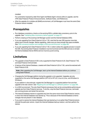 installed.
For constraints imposed by older Disk Agent and Media Agent versions after an upgrade, see the
HPE Data Protector Product Announcements, Software Notes, and References.
l After the upgrade of a multiple-cell (MoM) environment, all Cell Managers must have the same Data
Protector version installed.
Prerequisites
l Run database consistency checks on the existing IDB to validate data consistency prior to the
upgrade. See "Validating data consistency before upgrade" on page 271
l Perform a backup of the existing Cell Manager system and the Internal Database (IDB).
l If you are upgrading from Data Protector 6.20 or 7.00, note that the new IDB requires more disk
space due to format changes. Before upgrading, make sure you have enough free space available.
See "IDB conversion duration and changes in IDB size and structure" on page 280.
l If you are upgrading from Data Protector 6.20 or 7.00, in order to allow the upgrade process to export
the IDB, the existing Data Protector installation must be functional and the IDB services or at least
the Raima Database Server (RDS) service must be up and running.
Limitations
l The upgrade to Data Protector 9.00 is only supported for Data Protector 6.20, Data Protector 7.00,
and Data Protector 8.00 and later.
l A backup of the Internal Database, created with Data Protector 6.20 or 7.00, cannot be restored with
Data Protector 9.00.
Note: After upgrading the Cell Manager, back up the Internal Database before you continue
using Data Protector.
l Changing the Cell Manager platform during the upgrade is not supported. Upgrades are only
supported on the same Cell Manager platform (HP-UX to HP-UX, Linux to Linux, and Windows to
Windows).
If your platform is discontinued, migrate the Cell Manager to a supported platform first and then
upgrade to the new version. See "Migrating the Cell Manager to a different platform" on page 288.
l In a UNIX environment: The only Data Protector processes that can be running before performing an
upgrade are from Data Protector services. To do this, stop the Data Protector services, terminate
any running process and restart the services.
l The Internal Database restore is supported only from the same minor-minor Data Protector version,
in which the Internal Database was backed up. This is because of the Internal Database schema
changes that are present in new releases.
l If you want to restore the Internal Database that was backed up in an earlier Data Protectorversion,
reinstall the particular version, import the Internal Database backup medium, and then perform the
restore.
Installation Guide
Chapter 7: Upgrading the Data Protector
HPE Data Protector (9.07) Page 269 of 426
 