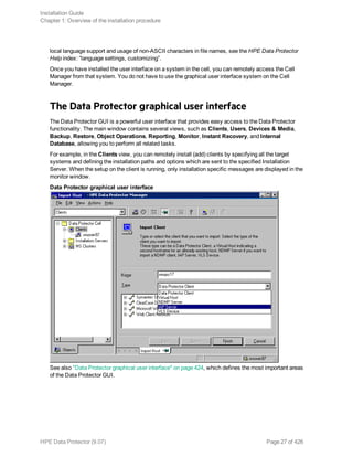 local language support and usage of non-ASCII characters in file names, see the HPE Data Protector
Help index: “language settings, customizing”.
Once you have installed the user interface on a system in the cell, you can remotely access the Cell
Manager from that system. You do not have to use the graphical user interface system on the Cell
Manager.
The Data Protector graphical user interface
The Data Protector GUI is a powerful user interface that provides easy access to the Data Protector
functionality. The main window contains several views, such as Clients, Users, Devices & Media,
Backup, Restore, Object Operations, Reporting, Monitor, Instant Recovery, and Internal
Database, allowing you to perform all related tasks.
For example, in the Clients view, you can remotely install (add) clients by specifying all the target
systems and defining the installation paths and options which are sent to the specified Installation
Server. When the setup on the client is running, only installation specific messages are displayed in the
monitor window.
Data Protector graphical user interface
See also "Data Protector graphical user interface" on page 424, which defines the most important areas
of the Data Protector GUI.
Installation Guide
Chapter 1: Overview of the installation procedure
HPE Data Protector (9.07) Page 27 of 426
 