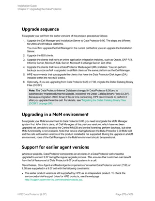 Upgrade sequence
To upgrade your cell from the earlier versions of the product, proceed as follows:
1. Upgrade the Cell Manager and Installation Server to Data Protector 9.00. The steps are different
for UNIX and Windows platforms.
You must first upgrade the Cell Manager in the current cell before you can upgrade the Installation
Server.
2. Upgrade the GUI clients.
3. Upgrade the clients that have an online application integration installed, such as Oracle, SAP R/3,
Informix Server, Microsoft SQL Server, Microsoft Exchange Server, and other.
4. Upgrade the clients that have a Data Protector Media Agent (MA) installed. You can perform
backups as soon as MA is upgraded on all MA clients of the same platform as the Cell Manager.
5. HPE recommends that you upgrade the clients that have the Data Protector Disk Agent (DA)
installed within the next two weeks.
6. Optionally, if you are upgrading from Data Protector 6.20 or 7.00, migrate the Detail Catalog Binary
Files (DCBF).
Note: The Data Protector Internal Database changed in Data Protector 8.00 and is
automatically migrated during the upgrade, except for the Detail Catalog Binary Files (DCBF).
Because a migration of DC Binary Files is time consuming, HPE recommends to perform it
after you upgrade the entire cell. For details, see "Migrating the Detail Catalog Binary Files
(DCBF)" on page 280.
Upgrading in a MoM environment
To upgrade your MoM environment to Data Protector 9.00, you need to upgrade the MoM Manager
system first. After this is done, all Cell Managers of the previous versions, which have not been
upgraded yet, are able to access the Central MMDB and central licensing, perform backups, but other
MoM functionality is not available. Note that device sharing between the Data Protector 9.00 MoM cell
and the cells with earlier versions of the product installed is not supported. During the upgrade in a MoM
environment, none of the Cell Managers in the MoM environment should be operational.
Support for earlier agent versions
Wherever possible, Data Protector components on all clients in a Data Protector cell should be
upgraded to version 9.07 during the regular upgrade process. This ensures that customers can benefit
from the full feature set of Data Protector 9.07 on all systems in a cell.
Nevertheless, Disk Agent and Media Agent components of an earlier Data Protector version (7.00, or
8.00) are supported in a 9.07 cell with the following constraints:
l The earlier product version is still supported by HPE as an independent product. To check the
announced end-of-support dates for HPE products, see the webpage
http://support.openview.hp.com/encore/products.jsp.
Installation Guide
Chapter 7: Upgrading the Data Protector
HPE Data Protector (9.07) Page 270 of 426
 