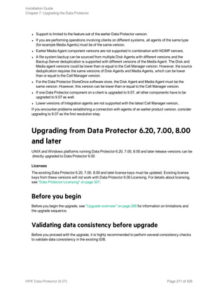 l Support is limited to the feature set of the earlier Data Protector version.
l If you are performing operations involving clients on different systems, all agents of the same type
(for example Media Agents) must be of the same version.
l Earlier Media Agent component versions are not supported in combination with NDMP servers.
l A file system backup can be sourced from multiple Disk Agents with different versions and the
Backup Server deduplication is supported with different versions of the Media Agent. The Disk and
Media agent versions could be lower than or equal to the Cell Manager version. However, the source
deduplication requires the same versions of Disk Agents and Media Agents, which can be lower
than or equal to the Cell Manager version.
l For the Data Protector StoreOnce software store, the Disk Agent and Media Agent must be the
same version. However, this version can be lower than or equal to the Cell Manager version.
l If one Data Protector component on a client is upgraded to 9.07, all other components have to be
upgraded to 9.07 as well.
l Lower versions of Integration agents are not supported with the latest Cell Manager version..
If you encounter problems establishing a connection with agents of an earlier product version, consider
upgrading to 9.07 as the first resolution step.
Upgrading from Data Protector 6.20, 7.00, 8.00
and later
UNIX and Windows platforms running Data Protector 6.20, 7.00, 8.00 and later release versions can be
directly upgraded to Data Protector 9.00
Licenses
The existing Data Protector 6.20, 7.00, 8.00 and later license keys must be updated. Existing license
keys from these versions will not work with Data Protector 9.00 Licensing. For details about licensing,
see "Data Protector Licensing" on page 307.
Before you begin
Before you begin the upgrade, see "Upgrade overview" on page 268 for information on limitations and
the upgrade sequence.
Validating data consistency before upgrade
Before you proceed with the upgrade, it is highly recommended to perform several consistency checks
to validate data consistency in the existing IDB.
Installation Guide
Chapter 7: Upgrading the Data Protector
HPE Data Protector (9.07) Page 271 of 426
 