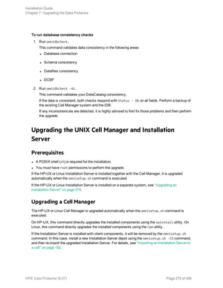 To run database consistency checks
1. Run omnidbcheck.
This command validates data consistency in the following areas:
l Database connection
l Schema consistency
l Datafiles consistency
l DCBF
2. Run omnidbcheck -dc.
This command validates your DataCatalog consistency.
If the data is consistent, both checks respond with Status - Ok on all fields. Perform a backup of
the existing Cell Manager system and the IDB.
If any inconsistencies are detected, it is highly advised to first fix those problems and then perform
the upgrade.
Upgrading the UNIX Cell Manager and Installation
Server
Prerequisites
l A POSIX shell (sh) is required for the installation.
l You must have root permissions to perform the upgrade.
If the HP-UX or Linux Installation Server is installed together with the Cell Manager, it is upgraded
automatically when the omnisetup.sh command is executed.
If the HP-UX or Linux Installation Server is installed on a separate system, see "Upgrading an
Installation Server" on page 274.
Upgrading a Cell Manager
The HP-UX or Linux Cell Manager is upgraded automatically when the omnisetup.sh command is
executed.
On HP-UX, this command directly upgrades the installed components using the swinstall utility. On
Linux, this command directly upgrades the installed components using the rpm utility.
If the Installation Server is installed with client components, it will be removed by the omnisetup.sh
command. In this case, install a new Installation Server depot using the omnisetup.sh -IS command,
and then re-import the upgraded Installation Server. For details, see "Importing an Installation Server to
a cell" on page 192.
Installation Guide
Chapter 7: Upgrading the Data Protector
HPE Data Protector (9.07) Page 272 of 426
 