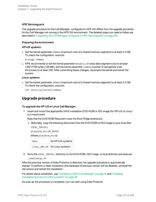 HPE Serviceguard
The upgrade procedure for the Cell Manager, configured on HPE SG differs from the upgrade procedure
for the Cell Manager not running in the HPE SG environment. The detailed steps you need to follow are
described in "Upgrading the Cell Manager configured in HPE Serviceguard" on page 299.
Preparing the environment
HP-UX systems:
l Set the kernel parameter shmmax (maximum size of a shared memory segment) to at least 2.5 GB.
To check the configuration, execute:
kcusage shmmax
l HPE recommends to set the kernel parameter maxdsiz_64 (max data segment size) to at least
134217728 bytes (128 MB), and the kernel parameter semmnu (number of semaphore undo
structures) to at least 256. After committing these changes, recompile the kernel and restart the
system.
Linux systems:
l Set the kernel parameter shmmax (maximum size of a shared memory segment) to at least 2.5 GB.
To check the configuration, execute:
cat /proc/sys/kernel/shmmax
Upgrade procedure
To upgrade the HP-UX or Linux Cell Manager,
1. Insert and mount the appropriate UNIX installation DVD-ROM or ISO image (for HP-UX or Linux)
to a mount point.
Note that the DVD-ROM filesystem uses the Rock Ridge extensions.
l Optionally, copy the following directories from the DVD-ROM or ISO image to your local disk:
LOCAL_INSTALL
platform_dir/DP_DEPOT
Where platform_dir is:
hpux for HP-UX systems
linux_x86_64 for Linux systems
2. Go to the LOCAL_INSTALL directory on the DVD-ROM, ISO image, or local directory and execute:
./omnisetup.sh
After the previous version of Data Protector is detected, the upgrade procedure is automatically
started. To perform a clean installation (the database of previous version will be deleted), uninstall the
old version and restart the installation.
For details about installation, see "Installing a UNIX Cell Manager" on page 30 and "Installing
Installation Servers for UNIX systems" on page 44.
As soon as the procedure is completed, you can start using Data Protector.
Installation Guide
Chapter 7: Upgrading the Data Protector
HPE Data Protector (9.07) Page 273 of 426
 