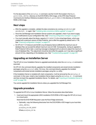 For the description of the omnisetup.sh command, see the README file located in the Mount_
point/LOCAL_INSTALL directory on the DVD-ROM or ISO image, or the HPE Data Protector
Command Line Interface Reference located in the Mount_point/DOCS/C/MAN directory on the DVD-
ROM or ISO image.
Next steps
l After the upgrade is complete, validate the data consistency by running omnidbcheck and
omnidbcheck -dc again. See "Validating data consistency before upgrade" on page 271
l Once the Cell Manager and Installation Server systems are upgraded, check if you have to apply
any modifications to your configuration files. See "Checking configuration changes" on page 277.
l You must manually adjust the library capacity (VTLCAPACITY) of a virtual tape library, which was
created with a previous version of Data Protector, and is after the upgrade by default set to 1 TB.
See "Checking configuration changes" on page 277.
l On HP-UX 11.31 (Itanium) and SUSE Linux Enterprise Server (x86-64) the maximum size of
database files can exceed the default maximum size of 2 GB. Consequently, during an upgrade to
Data Protector 9.00 or later, a warning message is displayed with an advice to adjust the maximum
size of database files. This adjustment should be done after the upgrade, as it may take a significant
amount of time, depending on the database size. See "Troubleshooting upgrade" on page 337.
Upgrading an Installation Server
The HP-UX or Linux Installation Server is upgraded automatically when the omnisetup.sh command is
executed.
On HP-UX, this command directly upgrades the installed components and stored remote installation
packages using the swinstall utility. On Linux, this command directly upgrades the installed
components and stored remote installation packages using the rpm utility.
If the Installation Server is installed with client components, it will be removed by the omnisetup.sh
command. In this case, install a new Installation Server depot using the omnisetup.sh -IS command,
and then re-import the upgraded Installation Server. For details, see "Importing an Installation Server to
a cell" on page 192.
You cannot upgrade the Installation Server unless you upgraded the Cell Manager first.
Upgrade procedure
To upgrade the HP-UX or Linux Installation Server, follow the procedure described below:
1. Insert and mount the appropriate UNIX installation DVD-ROM or ISO image (for HP-UX or Linux)
to a mount point.
Note that the DVD-ROM filesystem uses the Rock Ridge extensions.
l Optionally, copy the following directories from the DVD-ROM or ISO image to your local disk:
LOCAL_INSTALL
platform_dir/DP_DEPOT
Where platform_dir is:
Installation Guide
Chapter 7: Upgrading the Data Protector
HPE Data Protector (9.07) Page 274 of 426
 