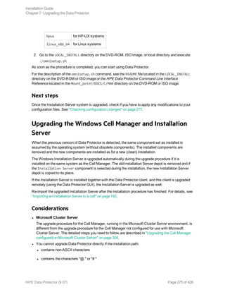hpux for HP-UX systems
linux_x86_64 for Linux systems
2. Go to the LOCAL_INSTALL directory on the DVD-ROM, ISO image, or local directory and execute:
./omnisetup.sh
As soon as the procedure is completed, you can start using Data Protector.
For the description of the omnisetup.sh command, see the README file located in the LOCAL_INSTALL
directory on the DVD-ROM or ISO image or the HPE Data Protector Command Line Interface
Reference located in the Mount_point/DOCS/C/MAN directory on the DVD-ROM or ISO image.
Next steps
Once the Installation Server system is upgraded, check if you have to apply any modifications to your
configuration files. See "Checking configuration changes" on page 277.
Upgrading the Windows Cell Manager and Installation
Server
When the previous version of Data Protector is detected, the same component set as installed is
assumed by the operating system (without obsolete components). The installed components are
removed and the new components are installed as for a new (clean) installation.
The Windows Installation Server is upgraded automatically during the upgrade procedure if it is
installed on the same system as the Cell Manager. The old Installation Server depot is removed and if
the Installation Server component is selected during the installation, the new Installation Server
depot is copied to its place.
If the Installation Server is installed together with the Data Protector client, and this client is upgraded
remotely (using the Data Protector GUI), the Installation Server is upgraded as well.
Re-import the upgraded Installation Server after the installation procedure has finished. For details, see
"Importing an Installation Server to a cell" on page 192.
Considerations
l Microsoft Cluster Server
The upgrade procedure for the Cell Manager, running in the Microsoft Cluster Server environment, is
different from the upgrade procedure for the Cell Manager not configured for use with Microsoft
Cluster Server. The detailed steps you need to follow are described in "Upgrading the Cell Manager
configured on Microsoft Cluster Server" on page 304.
l You cannot upgrade Data Protector directly if the installation path:
l contains non-ASCII characters
l contains the characters "@ " or "# "
Installation Guide
Chapter 7: Upgrading the Data Protector
HPE Data Protector (9.07) Page 275 of 426
 