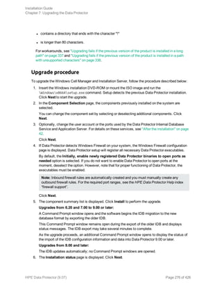 l contains a directory that ends with the character "!"
l is longer than 80 characters.
For workarounds, see "Upgrading fails if the previous version of the product is installed in a long
path" on page 337 and "Upgrading fails if the previous version of the product is installed in a path
with unsupported characters" on page 338.
Upgrade procedure
To upgrade the Windows Cell Manager and Installation Server, follow the procedure described below:
1. Insert the Windows installation DVD-ROM or mount the ISO image and run the
Windowsx8664setup.exe command. Setup detects the previous Data Protector installation.
Click Next to start the upgrade.
2. In the Component Selection page, the components previously installed on the system are
selected.
You can change the component set by selecting or deselecting additional components. Click
Next.
3. Optionally, change the user account or the ports used by the Data Protector Internal Database
Service and Application Server. For details on these services, see "After the installation" on page
42.
Click Next.
4. If Data Protector detects Windows Firewall on your system, the Windows Firewall configuration
page is displayed. Data Protector setup will register all necessary Data Protector executables.
By default, the Initially, enable newly registered Data Protector binaries to open ports as
needed option is selected. If you do not want to enable Data Protector to open ports at the
moment, deselect the option. However, note that for proper functioning of Data Protector, the
executables must be enabled.
Note: Inbound firewall rules are automatically created and you must manually create any
outbound firewall rules. For the required port ranges, see the HPE Data Protector Help index
“firewall support”.
Click Next.
5. The component summary list is displayed. Click Install to perform the upgrade.
Upgrades from 6.20 and 7.00 to 9.00 or later:
A Command Prompt window opens and the software begins the IDB migration to the new
database format by exporting the older IDB.
This Command Prompt window remains open during the export of the older IDB and displays
status messages. The IDB export may take several minutes to complete.
As the upgrade proceeds, an additional Command Prompt window opens to display the status of
the import of the IDB configuration information and data into Data Protector 9.00 or later.
Upgrades from 8.00 and later:
The IDB updates automatically; no Command Prompt windows are opened.
6. The Installation status page is displayed. Click Next.
Installation Guide
Chapter 7: Upgrading the Data Protector
HPE Data Protector (9.07) Page 276 of 426
 