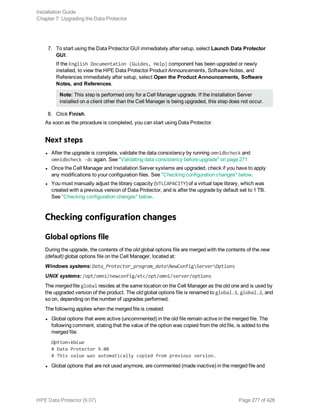 7. To start using the Data Protector GUI immediately after setup, select Launch Data Protector
GUI.
If the English Documentation (Guides, Help) component has been upgraded or newly
installed, to view the HPE Data Protector Product Announcements, Software Notes, and
References immediately after setup, select Open the Product Announcements, Software
Notes, and References.
Note: This step is performed only for a Cell Manager upgrade. If the Installation Server
installed on a client other than the Cell Manager is being upgraded, this step does not occur.
8. Click Finish.
As soon as the procedure is completed, you can start using Data Protector.
Next steps
l After the upgrade is complete, validate the data consistency by running omnidbcheck and
omnidbcheck -dc again. See "Validating data consistency before upgrade" on page 271
l Once the Cell Manager and Installation Server systems are upgraded, check if you have to apply
any modifications to your configuration files. See "Checking configuration changes" below.
l You must manually adjust the library capacity (VTLCAPACITY) of a virtual tape library, which was
created with a previous version of Data Protector, and is after the upgrade by default set to 1 TB.
See "Checking configuration changes" below.
Checking configuration changes
Global options file
During the upgrade, the contents of the old global options file are merged with the contents of the new
(default) global options file on the Cell Manager, located at:
Windows systems: Data_Protector_program_dataNewConfigServerOptions
UNIX systems: /opt/omni/newconfig/etc/opt/omni/server/options
The merged file global resides at the same location on the Cell Manager as the old one and is used by
the upgraded version of the product. The old global options file is renamed to global.1, global.2, and
so on, depending on the number of upgrades performed.
The following applies when the merged file is created:
l Global options that were active (uncommented) in the old file remain active in the merged file. The
following comment, stating that the value of the option was copied from the old file, is added to the
merged file:
Option=Value
# Data Protector 9.00
# This value was automatically copied from previous version.
l Global options that are not used anymore, are commented (made inactive) in the merged file and
Installation Guide
Chapter 7: Upgrading the Data Protector
HPE Data Protector (9.07) Page 277 of 426
 