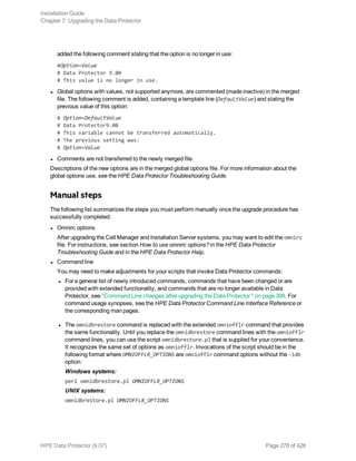 added the following comment stating that the option is no longer in use:
#Option=Value
# Data Protector 9.00
# This value is no longer in use.
l Global options with values, not supported anymore, are commented (made inactive) in the merged
file. The following comment is added, containing a template line (DefaultValue) and stating the
previous value of this option:
# Option=DefaultValue
# Data Protector9.00
# This variable cannot be transferred automatically.
# The previous setting was:
# Option=Value
l Comments are not transferred to the newly merged file.
Descriptions of the new options are in the merged global options file. For more information about the
global options use, see the HPE Data Protector Troubleshooting Guide.
Manual steps
The following list summarizes the steps you must perform manually once the upgrade procedure has
successfully completed:
l Omnirc options
After upgrading the Cell Manager and Installation Server systems, you may want to edit the omnirc
file. For instructions, see section How to use omnirc options? in the HPE Data Protector
Troubleshooting Guide and in the HPE Data Protector Help.
l Command line
You may need to make adjustments for your scripts that invoke Data Protector commands:
l For a general list of newly introduced commands, commands that have been changed or are
provided with extended functionality, and commands that are no longer available in Data
Protector, see "Command Line changes after upgrading the Data Protector " on page 399. For
command usage synopses, see the HPE Data Protector Command Line Interface Reference or
the corresponding man pages.
l The omnidbrestore command is replaced with the extended omniofflr command that provides
the same functionality. Until you replace the omnidbrestore command lines with the omniofflr
command lines, you can use the script omnidbrestore.pl that is supplied for your convenience.
It recognizes the same set of options as omniofflr. Invocations of the script should be in the
following format where OMNIOFFLR_OPTIONS are omniofflr command options without the -idb
option:
Windows systems:
perl omnidbrestore.pl OMNIOFFLR_OPTIONS
UNIX systems:
omnidbrestore.pl OMNIOFFLR_OPTIONS
Installation Guide
Chapter 7: Upgrading the Data Protector
HPE Data Protector (9.07) Page 278 of 426
 