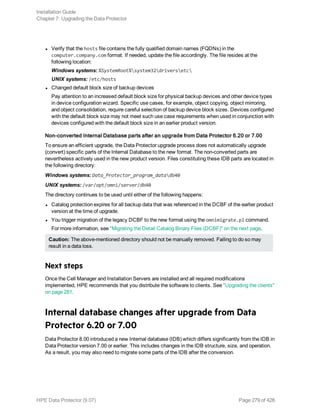l Verify that the hosts file contains the fully qualified domain names (FQDNs) in the
computer.company.com format. If needed, update the file accordingly. The file resides at the
following location:
Windows systems: %SystemRoot%system32driversetc
UNIX systems: /etc/hosts
l Changed default block size of backup devices
Pay attention to an increased default block size for physical backup devices and other device types
in device configuration wizard. Specific use cases, for example, object copying, object mirroring,
and object consolidation, require careful selection of backup device block sizes. Devices configured
with the default block size may not meet such use case requirements when used in conjunction with
devices configured with the default block size in an earlier product version.
Non-converted Internal Database parts after an upgrade from Data Protector 6.20 or 7.00
To ensure an efficient upgrade, the Data Protector upgrade process does not automatically upgrade
(convert) specific parts of the Internal Database to the new format. The non-converted parts are
nevertheless actively used in the new product version. Files constituting these IDB parts are located in
the following directory:
Windows systems: Data_Protector_program_datadb40
UNIX systems: /var/opt/omni/server/db40
The directory continues to be used until either of the following happens:
l Catalog protection expires for all backup data that was referenced in the DCBF of the earlier product
version at the time of upgrade.
l You trigger migration of the legacy DCBF to the new format using the omnimigrate.pl command.
For more information, see "Migrating the Detail Catalog Binary Files (DCBF)" on the next page.
Caution: The above-mentioned directory should not be manually removed. Failing to do so may
result in a data loss.
Next steps
Once the Cell Manager and Installation Servers are installed and all required modifications
implemented, HPE recommends that you distribute the software to clients. See "Upgrading the clients"
on page 281.
Internal database changes after upgrade from Data
Protector 6.20 or 7.00
Data Protector 8.00 introduced a new Internal database (IDB) which differs significantly from the IDB in
Data Protector version 7.00 or earlier. This includes changes in the IDB structure, size, and operation.
As a result, you may also need to migrate some parts of the IDB after the conversion.
Installation Guide
Chapter 7: Upgrading the Data Protector
HPE Data Protector (9.07) Page 279 of 426
 
