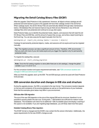 Migrating the Detail Catalog Binary Files (DCBF)
After the upgrade, Data Protector is fully operational. However, all objects whose catalogs are still
protected and were backed up prior to the upgrade still have their catalogs stored in the old format.
When catalogs expire, the old DC Binary Files are automatically deleted (through daily maintenance
tasks). Old database files are however kept as long as there are any filenames in any of the old
catalogs files which are protected and continue to occupy disk space.
Data Protector helps you to identify the protected media, objects, and sessions that still need the old
DC Binary Files and IDB files, and the amount of space they occupy, and writes a report (warning) to
the Event log. You can also execute the report manually from the CLI:
omnimigrate.pl -report_old_catalog [media | sessions | objects]
Catalogs for permanently protected objects, media, and sessions will not expire and must be migrated
manually.
Tip: The migration process can take a significant amount of time. Therefore, HPE recommends
that you wait until most of your old media expire and you trigger the migration only for permanently
protected media.
To migrate the catalog files, execute:
omnimigrate.pl -start_catalog_migration
Note: Once the full catalog migration is done (after there are no old catalogs), change the global
variable SupportOldDCBF to 0.
For the conversion duration and space requirement estimates, see "IDB conversion duration and
changes in IDB size and structure" below.
After you finish the upgrade, back up the IDB. The old IDB backups cannot be used with Data Protector
9.00 and later.
IDB conversion duration and changes in IDB size and structure
During the upgrade process, the IDB is converted to the new format. The conversion duration depends
on the size and complexity of the existing database as well as on the performance of your hardware.
Note that the examples given below may differ in your environment.
IDB size after IDB migration
The size of the new IDB depends on the size of the original IDB and its structure; therefore it is not
possible to exactly predict the new size. During tests, 1 GB tended to be sufficient for medium sized
databases. The installation will check for an additional 1 GB of available space and display a warning if
this space is not available. If you are migrating large databases, you will likely need more free space.
Detailed Catalog Binary Files migration
The DCBF format is changed and the DCBFs now contain the file version information. Additionally, the
space requirements for the new DCBFs change as well.
Installation Guide
Chapter 7: Upgrading the Data Protector
HPE Data Protector (9.07) Page 280 of 426
 