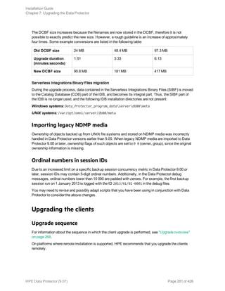 The DCBF size increases because the filenames are now stored in the DCBF, therefore it is not
possible to exactly predict the new size. However, a rough guideline is an increase of approximately
four times. Some example conversions are listed in the following table:
Old DCBF size 24 MB 48.4 MB 97.3 MB
Upgrade duration
(minutes:seconds)
1:51 3:33 6:13
New DCBF size 90.6 MB 181 MB 417 MB
Serverless Integrations Binary Files migration
During the upgrade process, data contained in the Serverless Integrations Binary Files (SIBF) is moved
to the Catalog Database (CDB) part of the IDB, and becomes its integral part. Thus, the SIBF part of
the IDB is no longer used, and the following IDB installation directories are not present:
Windows systems: Data_Protector_program_dataserverdb80meta
UNIX systems: /var/opt/omni/server/db80/meta
Importing legacy NDMP media
Ownership of objects backed up from UNIX file systems and stored on NDMP media was incorrectly
handled in Data Protector versions earlier than 9.00. When legacy NDMP media are imported to Data
Protector 9.00 or later, ownership flags of such objects are set to 0 0 (owner, group), since the original
ownership information is missing.
Ordinal numbers in session IDs
Due to an increased limit on a specific backup session concurrency metric in Data Protector 9.00 or
later, session IDs may contain 5-digit ordinal numbers. Additionally, in the Data Protector debug
messages, ordinal numbers lower than 10  000 are padded with zeroes. For example, the first backup
session run on 1 January 2013 is logged with the ID 2013/01/01-0001 in the debug files.
You may need to revise and possibly adapt scripts that you have been using in conjunction with Data
Protector to consider the above changes.
Upgrading the clients
Upgrade sequence
For information about the sequence in which the client upgrade is performed, see "Upgrade overview"
on page 268.
On platforms where remote installation is supported, HPE recommends that you upgrade the clients
remotely.
Installation Guide
Chapter 7: Upgrading the Data Protector
HPE Data Protector (9.07) Page 281 of 426
 