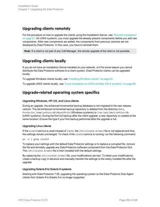 Upgrading clients remotely
For the procedure on how to upgrade the clients using the Installation Server, see "Remote installation"
on page 91. On UNIX systems, you must upgrade the already present components before you add new
components. After new components are added, the components from previous versions are not
displayed by Data Protector. In this case, you have to reinstall them.
Note: If a client is not part of any Cell Manager, the remote upgrade of the client is not possible.
Upgrading clients locally
If you do not have an Installation Server installed on your network, or if for some reason you cannot
distribute the Data Protector software to a client system, Data Protector clients can be upgraded
locally.
To upgrade Windows clients locally, see "Installing Windows clients" on page 63.
To upgrade UNIX clients locally, see "Local installation on UNIX and Mac OS X systems" on page 99.
Upgrade-related operating system specifics
Upgrading Windows, HP-UX, and Linux clients
During an upgrade, the enhanced incremental backup database is not migrated to the new release
version. The old enhanced incremental backup repository is deleted from the directory Data_
Protector_homeenhincrdbMountPoint (Windows systems) or /var/opt/omni/enhincrdb
(UNIX systems). During the first full backup after the client upgrade, a new repository is created at the
same location. Ensure the type if your first backup performed after the upgrade is full.
Upgrading Linux clients
If the xinetd service is used instead of inetd, the /etc/xinetd.d/omni file is not replaced and thus
the settings remain unchanged. To check if the xinetd service is running, run the following command:
ps -e | grep xinetd
To replace your settings with the default Data Protector settings or to replace a corrupted file, remove
the file and remotely upgrade any Data Protector software component from the Data Protector GUI.
The /etc/xinetd.d/omni file is then installed with the default settings.
By replacing the /etc/xinetd.d/omni file, your modifications are lost. To retain your modifications,
create a backup copy in advance and manually transfer the settings to the newly installed file after the
upgrade.
Upgrading Solaris 8 to Solaris 9 systems
Starting with Data Protector 7.00, upgrading the operating system on the Data Protector Disk Agent
clients from Solaris 8 to Solaris 9 is no longer supported.
Installation Guide
Chapter 7: Upgrading the Data Protector
HPE Data Protector (9.07) Page 282 of 426
 