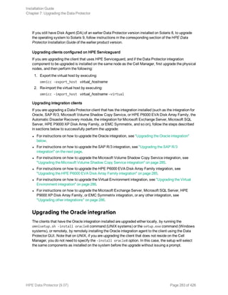 If you still have Disk Agent (DA) of an earlier Data Protector version installed on Solaris 8, to upgrade
the operating system to Solaris 9, follow instructions in the corresponding section of the HPE Data
Protector Installation Guide of the earlier product version.
Upgrading clients configured on HPE Serviceguard
If you are upgrading the client that uses HPE Serviceguard, and if the Data Protector integration
component to be upgraded is installed on the same node as the Cell Manager, first upgrade the physical
nodes, and then perform the following:
1. Export the virtual host by executing:
omnicc -export_host virtual_hostname
2. Re-import the virtual host by executing:
omnicc -import_host virtual_hostname -virtual
Upgrading integration clients
If you are upgrading a Data Protector client that has the integration installed (such as the integration for
Oracle, SAP R/3, Microsoft Volume Shadow Copy Service, or HPE P6000 EVA Disk Array Family, the
Automatic Disaster Recovery module, the integration for Microsoft Exchange Server, Microsoft SQL
Server, HPE P9000 XP Disk Array Family, or EMC Symmetrix, and so on), follow the steps described
in sections below to successfully perform the upgrade:
l For instructions on how to upgrade the Oracle integration, see "Upgrading the Oracle integration"
below.
l For instructions on how to upgrade the SAP R/3 integration, see "Upgrading the SAP R/3
integration" on the next page.
l For instructions on how to upgrade the Microsoft Volume Shadow Copy Service integration, see
"Upgrading the Microsoft Volume Shadow Copy Service integration" on page 285.
l For instructions on how to upgrade the HPE P6000 EVA Disk Array Family integration, see
"Upgrading the HPE P6000 EVA Disk Array Family integration" on page 285.
l For instructions on how to upgrade the Virtual Environment integration, see "Upgrading the Virtual
Environment integration" on page 286.
l For instructions on how to upgrade the Microsoft Exchange Server, Microsoft SQL Server, HPE
P9000 XP Disk Array Family, or EMC Symmetrix integration, or any other integration, see
"Upgrading other integrations" on page 286.
Upgrading the Oracle integration
The clients that have the Oracle integration installed are upgraded either locally, by running the
omnisetup.sh -install oracle8 command (UNIX systems) or the setup.exe command (Windows
systems), or remotely, by remotely installing the Oracle integration agent to the client using the Data
Protector GUI. Note that on UNIX, if you are upgrading the client that does not reside on the Cell
Manager, you do not need to specify the -install oracle8 option. In this case, the setup will select
the same components as installed on the system before the upgrade without issuing a prompt.
Installation Guide
Chapter 7: Upgrading the Data Protector
HPE Data Protector (9.07) Page 283 of 426
 