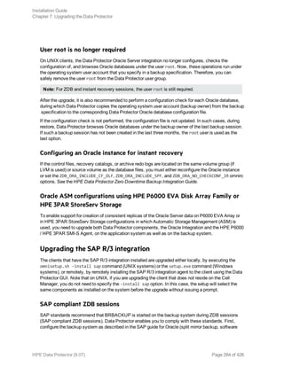 User root is no longer required
On UNIX clients, the Data Protector Oracle Server integration no longer configures, checks the
configuration of, and browses Oracle databases under the user root. Now, these operations run under
the operating system user account that you specify in a backup specification. Therefore, you can
safely remove the user root from the Data Protector user group.
Note: For ZDB and instant recovery sessions, the user root is still required.
After the upgrade, it is also recommended to perform a configuration check for each Oracle database,
during which Data Protector copies the operating system user account (backup owner) from the backup
specification to the corresponding Data Protector Oracle database configuration file.
If the configuration check is not performed, the configuration file is not updated. In such cases, during
restore, Data Protector browses Oracle databases under the backup owner of the last backup session.
If such a backup session has not been created in the last three months, the root user is used as the
last option.
Configuring an Oracle instance for instant recovery
If the control files, recovery catalogs, or archive redo logs are located on the same volume group (if
LVM is used) or source volume as the database files, you must either reconfigure the Oracle instance
or set the ZDB_ORA_INCLUDE_CF_OLF, ZDB_ORA_INCLUDE_SPF, and ZDB_ORA_NO_CHECKCONF_IR omnirc
options. See the HPE Data Protector Zero Downtime Backup Integration Guide.
Oracle ASM configurations using HPE P6000 EVA Disk Array Family or
HPE 3PAR StoreServ Storage
To enable support for creation of consistent replicas of the Oracle Server data on P6000 EVA Array or
in HPE 3PAR StoreServ Storage configurations in which Automatic Storage Management (ASM) is
used, you need to upgrade both Data Protector components, the Oracle Integration and the HPE P6000
/ HPE 3PAR SMI-S Agent, on the application system as well as on the backup system.
Upgrading the SAP R/3 integration
The clients that have the SAP R/3 integration installed are upgraded either locally, by executing the
omnisetup.sh -install sap command (UNIX systems) or the setup.exe command (Windows
systems), or remotely, by remotely installing the SAP R/3 integration agent to the client using the Data
Protector GUI. Note that on UNIX, if you are upgrading the client that does not reside on the Cell
Manager, you do not need to specify the -install sap option. In this case, the setup will select the
same components as installed on the system before the upgrade without issuing a prompt.
SAP compliant ZDB sessions
SAP standards recommend that BRBACKUP is started on the backup system during ZDB sessions
(SAP compliant ZDB sessions). Data Protector enables you to comply with these standards. First,
configure the backup system as described in the SAP guide for Oracle (split mirror backup, software
Installation Guide
Chapter 7: Upgrading the Data Protector
HPE Data Protector (9.07) Page 284 of 426
 