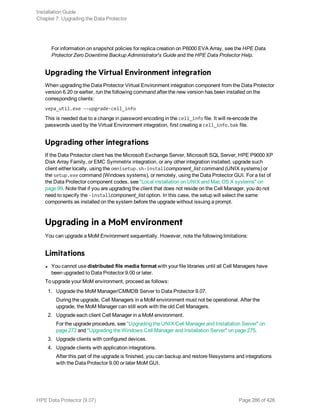 For information on snapshot policies for replica creation on P6000 EVA Array, see the HPE Data
Protector Zero Downtime Backup Administrator's Guide and the HPE Data Protector Help.
Upgrading the Virtual Environment integration
When upgrading the Data Protector Virtual Environment integration component from the Data Protector
version 6.20 or earlier, run the following command after the new version has been installed on the
corresponding clients:
vepa_util.exe ––upgrade-cell_info
This is needed due to a change in password encoding in the cell_info file. It will re-encode the
passwords used by the Virtual Environment integration, first creating a cell_info.bak file.
Upgrading other integrations
If the Data Protector client has the Microsoft Exchange Server, Microsoft SQL Server, HPE P9000 XP
Disk Array Family, or EMC Symmetrix integration, or any other integration installed, upgrade such
client either locally, using the omnisetup.sh-installcomponent_list command (UNIX systems) or
the setup.exe command (Windows systems), or remotely, using the Data Protector GUI. For a list of
the Data Protector component codes, see "Local installation on UNIX and Mac OS X systems" on
page 99. Note that if you are upgrading the client that does not reside on the Cell Manager, you do not
need to specify the -installcomponent_list option. In this case, the setup will select the same
components as installed on the system before the upgrade without issuing a prompt.
Upgrading in a MoM environment
You can upgrade a MoM Environment sequentially. However, note the following limitations:
Limitations
l You cannot use distributed file media format with your file libraries until all Cell Managers have
been upgraded to Data Protector 9.00 or later.
To upgrade your MoM environment, proceed as follows:
1. Upgrade the MoM Manager/CMMDB Server to Data Protector 9.07.
During the upgrade, Cell Managers in a MoM environment must not be operational. After the
upgrade, the MoM Manager can still work with the old Cell Managers.
2. Upgrade each client Cell Manager in a MoM environment.
For the upgrade procedure, see "Upgrading the UNIX Cell Manager and Installation Server" on
page 272 and "Upgrading the Windows Cell Manager and Installation Server" on page 275.
3. Upgrade clients with configured devices.
4. Upgrade clients with application integrations.
After this part of the upgrade is finished, you can backup and restore filesystems and integrations
with the Data Protector 9.00 or later MoM GUI.
Installation Guide
Chapter 7: Upgrading the Data Protector
HPE Data Protector (9.07) Page 286 of 426
 