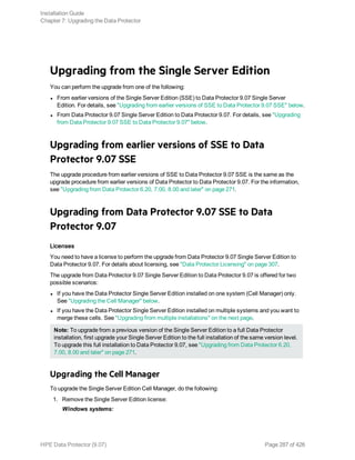 Upgrading from the Single Server Edition
You can perform the upgrade from one of the following:
l From earlier versions of the Single Server Edition (SSE) to Data Protector 9.07 Single Server
Edition. For details, see "Upgrading from earlier versions of SSE to Data Protector 9.07 SSE" below.
l From Data Protector 9.07 Single Server Edition to Data Protector 9.07. For details, see "Upgrading
from Data Protector 9.07 SSE to Data Protector 9.07" below.
Upgrading from earlier versions of SSE to Data
Protector 9.07 SSE
The upgrade procedure from earlier versions of SSE to Data Protector 9.07 SSE is the same as the
upgrade procedure from earlier versions of Data Protector to Data Protector 9.07. For the information,
see "Upgrading from Data Protector 6.20, 7.00, 8.00 and later" on page 271.
Upgrading from Data Protector 9.07 SSE to Data
Protector 9.07
Licenses
You need to have a license to perform the upgrade from Data Protector 9.07 Single Server Edition to
Data Protector 9.07. For details about licensing, see "Data Protector Licensing" on page 307.
The upgrade from Data Protector 9.07 Single Server Edition to Data Protector 9.07 is offered for two
possible scenarios:
l If you have the Data Protector Single Server Edition installed on one system (Cell Manager) only.
See "Upgrading the Cell Manager" below.
l If you have the Data Protector Single Server Edition installed on multiple systems and you want to
merge these cells. See "Upgrading from multiple installations" on the next page.
Note: To upgrade from a previous version of the Single Server Edition to a full Data Protector
installation, first upgrade your Single Server Edition to the full installation of the same version level.
To upgrade this full installation to Data Protector 9.07, see "Upgrading from Data Protector 6.20,
7.00, 8.00 and later" on page 271.
Upgrading the Cell Manager
To upgrade the Single Server Edition Cell Manager, do the following:
1. Remove the Single Server Edition license:
Windows systems:
Installation Guide
Chapter 7: Upgrading the Data Protector
HPE Data Protector (9.07) Page 287 of 426
 
